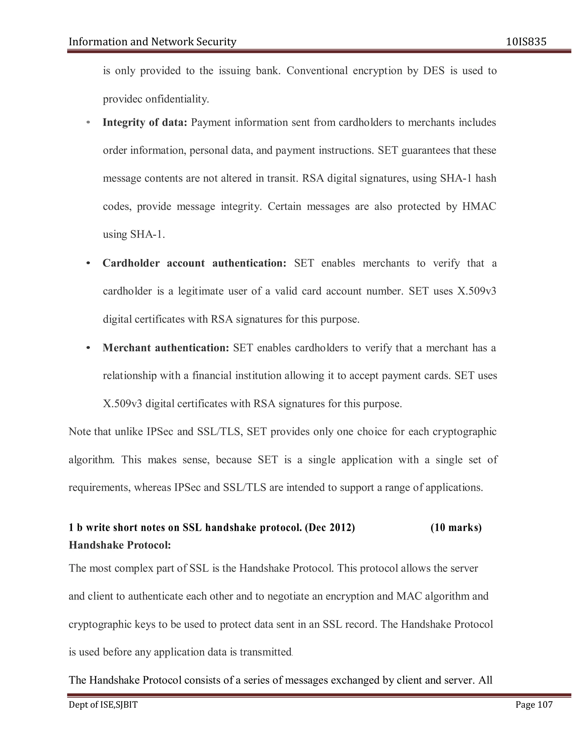 Information and Network Security 10IS835
Dept of ISE,SJBIT Page 107
is only provided to the issuing bank. Conventional encryption by DES is used to
providec onfidentiality.
• Integrity of data: Payment information sent from cardholders to merchants includes
order information, personal data, and payment instructions. SET guarantees that these
message contents are not altered in transit. RSA digital signatures, using SHA-1 hash
codes, provide message integrity. Certain messages are also protected by HMAC
using SHA-1.
• Cardholder account authentication: SET enables merchants to verify that a
cardholder is a legitimate user of a valid card account number. SET uses X.509v3
digital certificates with RSA signatures for this purpose.
• Merchant authentication: SET enables cardholders to verify that a merchant has a
relationship with a financial institution allowing it to accept payment cards. SET uses
X.509v3 digital certificates with RSA signatures for this purpose.
Note that unlike IPSec and SSL/TLS, SET provides only one choice for each cryptographic
algorithm. This makes sense, because SET is a single application with a single set of
requirements, whereas IPSec and SSL/TLS are intended to support a range of applications.
1 b write short notes on SSL handshake protocol. (Dec 2012) (10 marks)
Handshake Protocol:
The most complex part of SSL is the Handshake Protocol. This protocol allows the server
and client to authenticate each other and to negotiate an encryption and MAC algorithm and
cryptographic keys to be used to protect data sent in an SSL record. The Handshake Protocol
is used before any application data is transmitted.
The Handshake Protocol consists of a series of messages exchanged by client and server. All
 