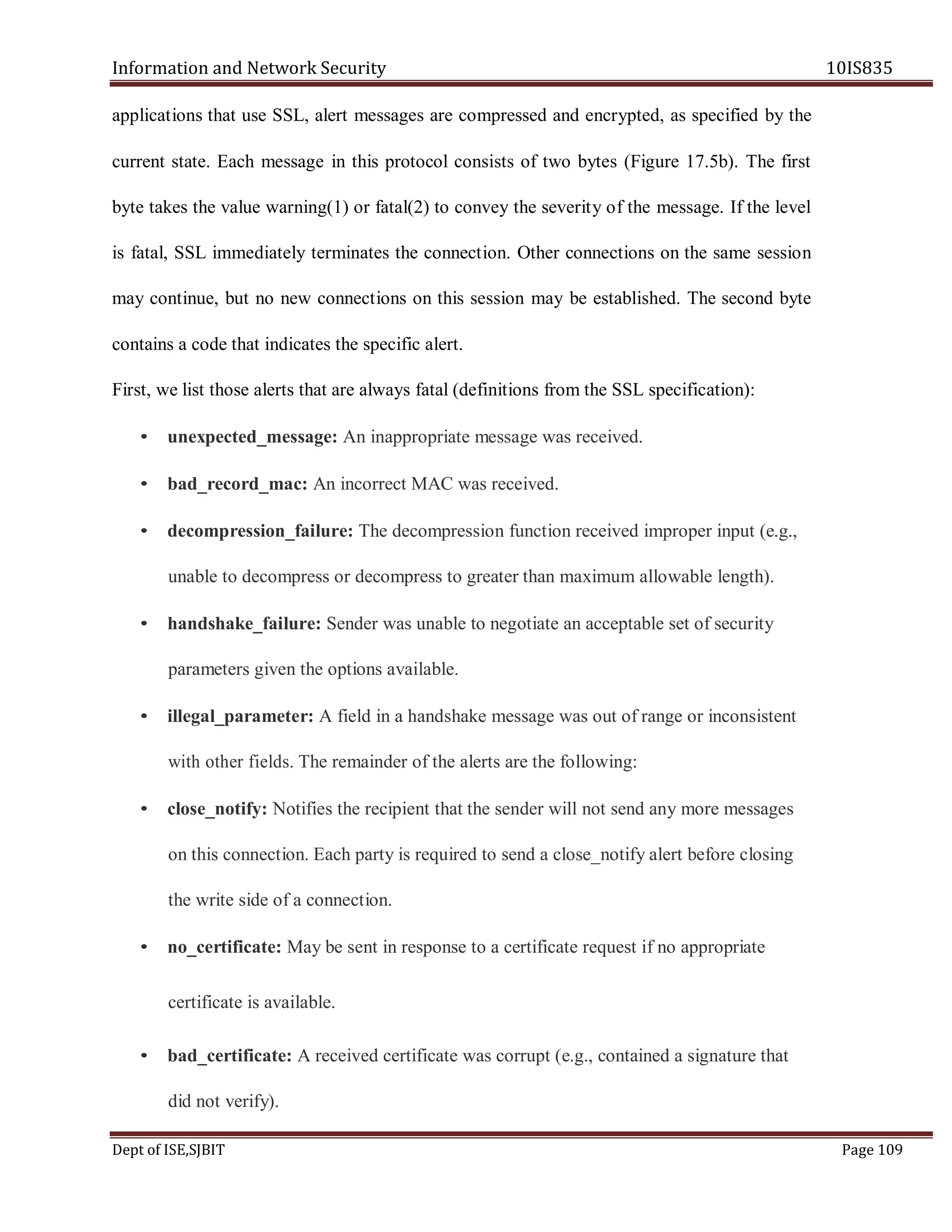 Information and Network Security 10IS835
Dept of ISE,SJBIT Page 109
applications that use SSL, alert messages are compressed and encrypted, as specified by the
current state. Each message in this protocol consists of two bytes (Figure 17.5b). The first
byte takes the value warning(1) or fatal(2) to convey the severity of the message. If the level
is fatal, SSL immediately terminates the connection. Other connections on the same session
may continue, but no new connections on this session may be established. The second byte
contains a code that indicates the specific alert.
First, we list those alerts that are always fatal (definitions from the SSL specification):
• unexpected_message: An inappropriate message was received.
• bad_record_mac: An incorrect MAC was received.
• decompression_failure: The decompression function received improper input (e.g.,
unable to decompress or decompress to greater than maximum allowable length).
• handshake_failure: Sender was unable to negotiate an acceptable set of security
parameters given the options available.
• illegal_parameter: A field in a handshake message was out of range or inconsistent
with other fields. The remainder of the alerts are the following:
• close_notify: Notifies the recipient that the sender will not send any more messages
on this connection. Each party is required to send a close_notify alert before closing
the write side of a connection.
• no_certificate: May be sent in response to a certificate request if no appropriate
certificate is available.
• bad_certificate: A received certificate was corrupt (e.g., contained a signature that
did not verify).
 