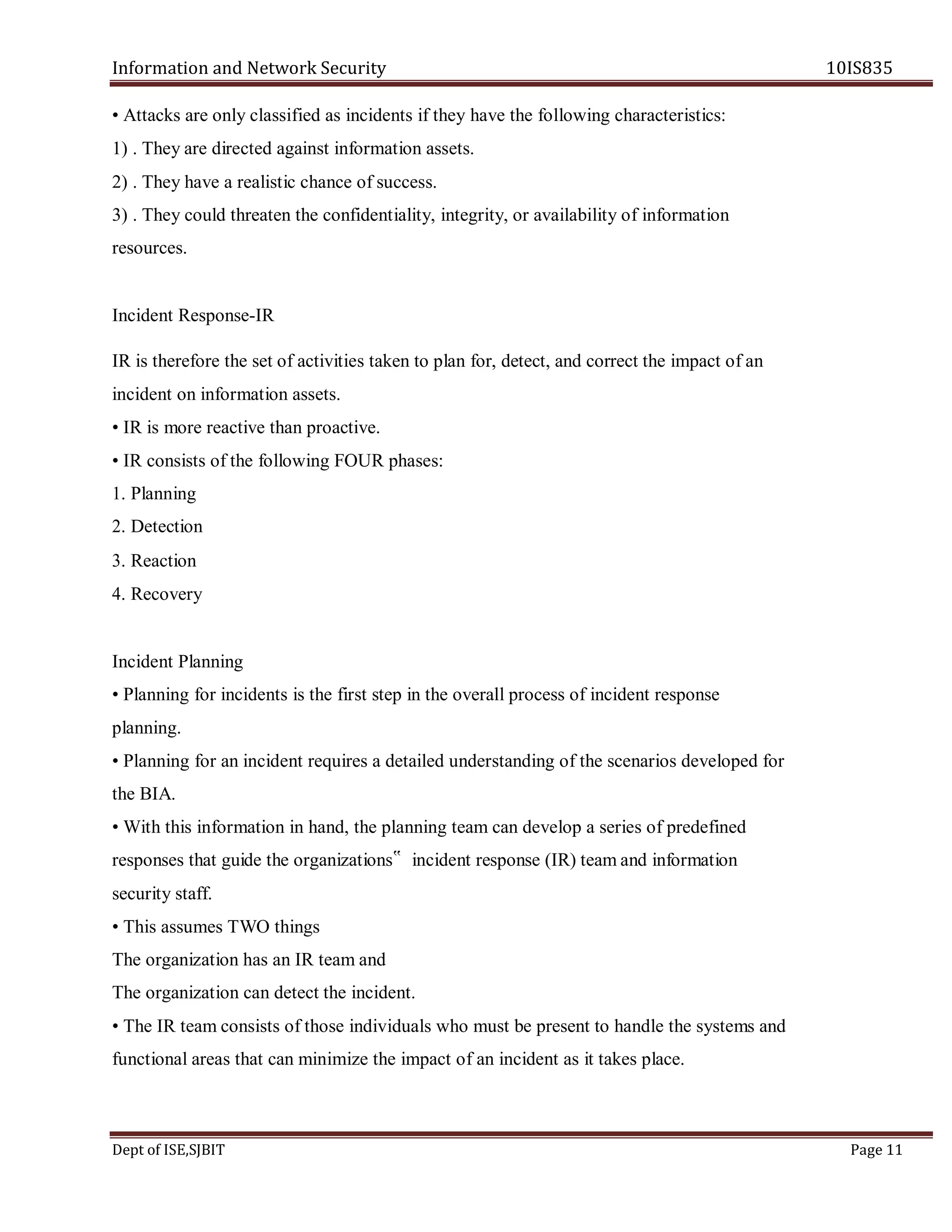 Information and Network Security 10IS835
Dept of ISE,SJBIT Page 11
• Attacks are only classified as incidents if they have the following characteristics:
1) . They are directed against information assets.
2) . They have a realistic chance of success.
3) . They could threaten the confidentiality, integrity, or availability of information
resources.
Incident Response-IR
IR is therefore the set of activities taken to plan for, detect, and correct the impact of an
incident on information assets.
• IR is more reactive than proactive.
• IR consists of the following FOUR phases:
1. Planning
2. Detection
3. Reaction
4. Recovery
Incident Planning
• Planning for incidents is the first step in the overall process of incident response
planning.
• Planning for an incident requires a detailed understanding of the scenarios developed for
the BIA.
• With this information in hand, the planning team can develop a series of predefined
responses that guide the organizations‟ incident response (IR) team and information
security staff.
• This assumes TWO things
The organization has an IR team and
The organization can detect the incident.
• The IR team consists of those individuals who must be present to handle the systems and
functional areas that can minimize the impact of an incident as it takes place.
 