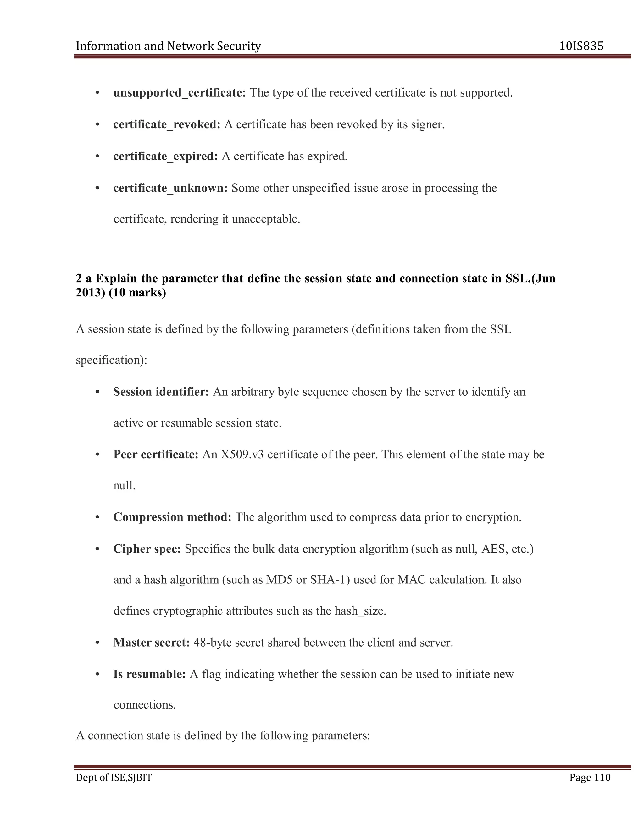Information and Network Security 10IS835
Dept of ISE,SJBIT Page 110
• unsupported_certificate: The type of the received certificate is not supported.
• certificate_revoked: A certificate has been revoked by its signer.
• certificate_expired: A certificate has expired.
• certificate_unknown: Some other unspecified issue arose in processing the
certificate, rendering it unacceptable.
2 a Explain the parameter that define the session state and connection state in SSL.(Jun
2013) (10 marks)
A session state is defined by the following parameters (definitions taken from the SSL
specification):
• Session identifier: An arbitrary byte sequence chosen by the server to identify an
active or resumable session state.
• Peer certificate: An X509.v3 certificate of the peer. This element of the state may be
null.
• Compression method: The algorithm used to compress data prior to encryption.
• Cipher spec: Specifies the bulk data encryption algorithm (such as null, AES, etc.)
and a hash algorithm (such as MD5 or SHA-1) used for MAC calculation. It also
defines cryptographic attributes such as the hash_size.
• Master secret: 48-byte secret shared between the client and server.
• Is resumable: A flag indicating whether the session can be used to initiate new
connections.
A connection state is defined by the following parameters:
 