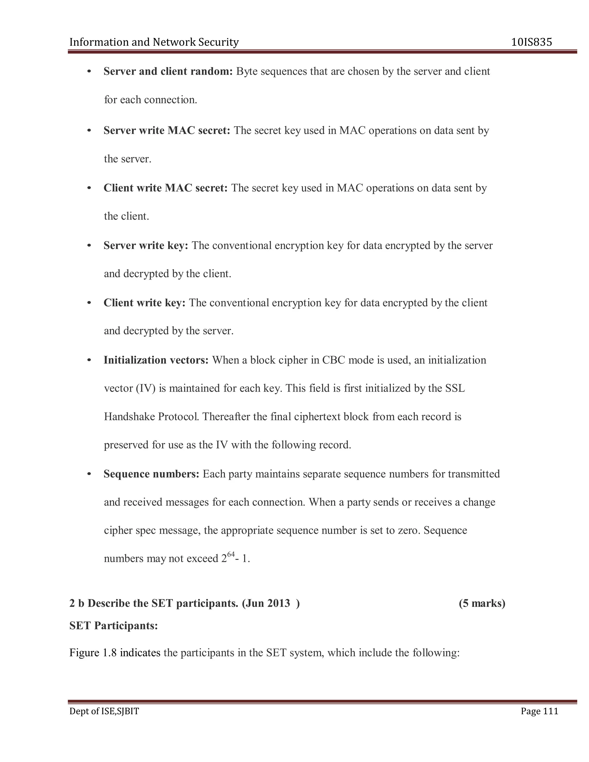 Information and Network Security 10IS835
Dept of ISE,SJBIT Page 111
• Server and client random: Byte sequences that are chosen by the server and client
for each connection.
• Server write MAC secret: The secret key used in MAC operations on data sent by
the server.
• Client write MAC secret: The secret key used in MAC operations on data sent by
the client.
• Server write key: The conventional encryption key for data encrypted by the server
and decrypted by the client.
• Client write key: The conventional encryption key for data encrypted by the client
and decrypted by the server.
• Initialization vectors: When a block cipher in CBC mode is used, an initialization
vector (IV) is maintained for each key. This field is first initialized by the SSL
Handshake Protocol. Thereafter the final ciphertext block from each record is
preserved for use as the IV with the following record.
• Sequence numbers: Each party maintains separate sequence numbers for transmitted
and received messages for each connection. When a party sends or receives a change
cipher spec message, the appropriate sequence number is set to zero. Sequence
numbers may not exceed 264
- 1.
2 b Describe the SET participants. (Jun 2013 ) (5 marks)
SET Participants:
Figure 1.8 indicates the participants in the SET system, which include the following:
 