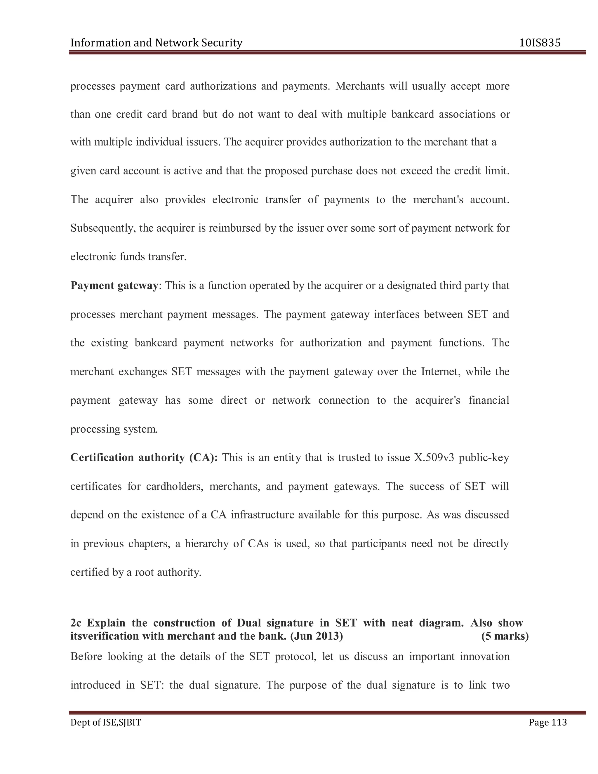 Information and Network Security 10IS835
Dept of ISE,SJBIT Page 113
processes payment card authorizations and payments. Merchants will usually accept more
than one credit card brand but do not want to deal with multiple bankcard associations or
with multiple individual issuers. The acquirer provides authorization to the merchant that a
given card account is active and that the proposed purchase does not exceed the credit limit.
The acquirer also provides electronic transfer of payments to the merchant's account.
Subsequently, the acquirer is reimbursed by the issuer over some sort of payment network for
electronic funds transfer.
Payment gateway: This is a function operated by the acquirer or a designated third party that
processes merchant payment messages. The payment gateway interfaces between SET and
the existing bankcard payment networks for authorization and payment functions. The
merchant exchanges SET messages with the payment gateway over the Internet, while the
payment gateway has some direct or network connection to the acquirer's financial
processing system.
Certification authority (CA): This is an entity that is trusted to issue X.509v3 public-key
certificates for cardholders, merchants, and payment gateways. The success of SET will
depend on the existence of a CA infrastructure available for this purpose. As was discussed
in previous chapters, a hierarchy of CAs is used, so that participants need not be directly
certified by a root authority.
2c Explain the construction of Dual signature in SET with neat diagram. Also show
itsverification with merchant and the bank. (Jun 2013) (5 marks)
Before looking at the details of the SET protocol, let us discuss an important innovation
introduced in SET: the dual signature. The purpose of the dual signature is to link two
 