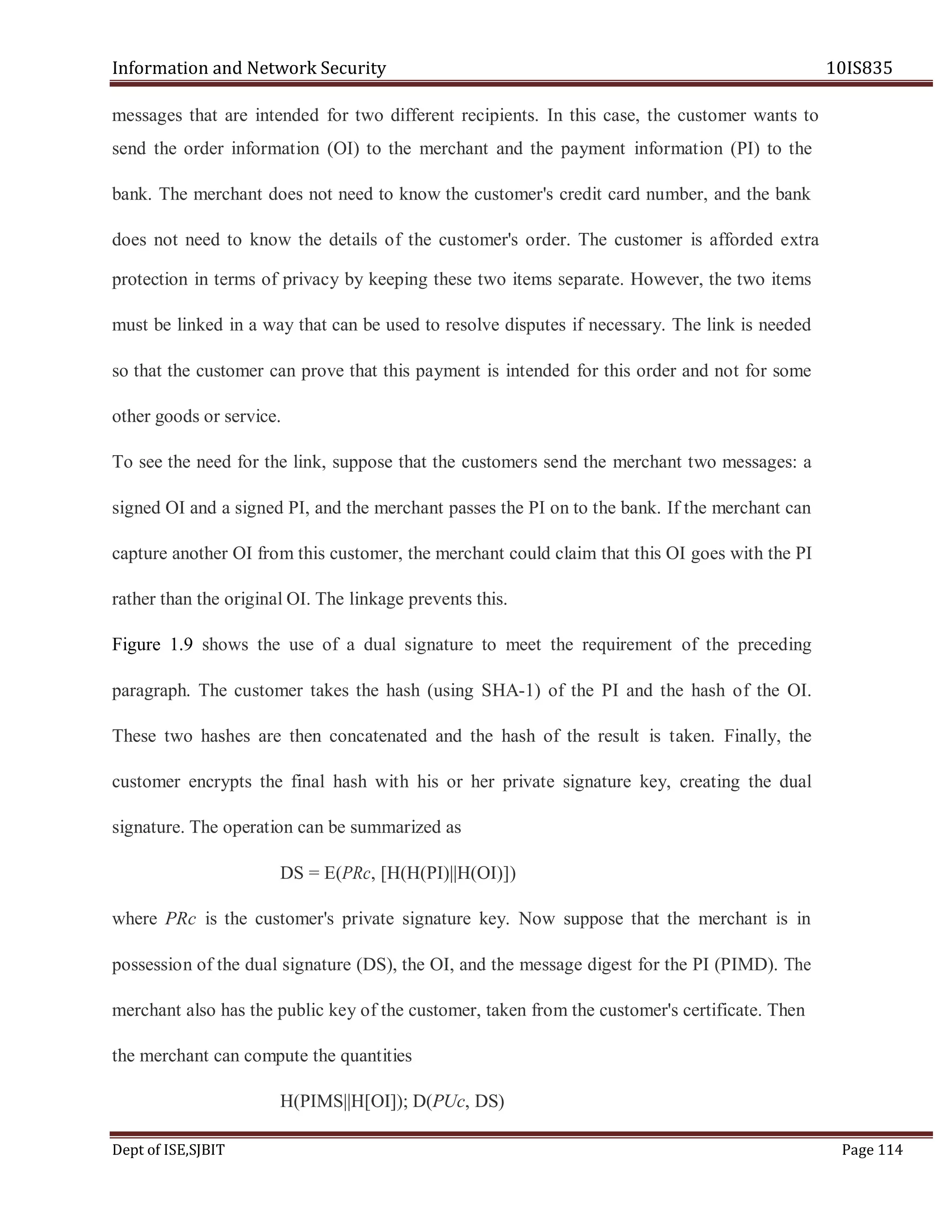 Information and Network Security 10IS835
Dept of ISE,SJBIT Page 114
messages that are intended for two different recipients. In this case, the customer wants to
send the order information (OI) to the merchant and the payment information (PI) to the
bank. The merchant does not need to know the customer's credit card number, and the bank
does not need to know the details of the customer's order. The customer is afforded extra
protection in terms of privacy by keeping these two items separate. However, the two items
must be linked in a way that can be used to resolve disputes if necessary. The link is needed
so that the customer can prove that this payment is intended for this order and not for some
other goods or service.
To see the need for the link, suppose that the customers send the merchant two messages: a
signed OI and a signed PI, and the merchant passes the PI on to the bank. If the merchant can
capture another OI from this customer, the merchant could claim that this OI goes with the PI
rather than the original OI. The linkage prevents this.
Figure 1.9 shows the use of a dual signature to meet the requirement of the preceding
paragraph. The customer takes the hash (using SHA-1) of the PI and the hash of the OI.
These two hashes are then concatenated and the hash of the result is taken. Finally, the
customer encrypts the final hash with his or her private signature key, creating the dual
signature. The operation can be summarized as
DS = E(PRc, [H(H(PI)||H(OI)])
where PRc is the customer's private signature key. Now suppose that the merchant is in
possession of the dual signature (DS), the OI, and the message digest for the PI (PIMD). The
merchant also has the public key of the customer, taken from the customer's certificate. Then
the merchant can compute the quantities
H(PIMS||H[OI]); D(PUc, DS)
 