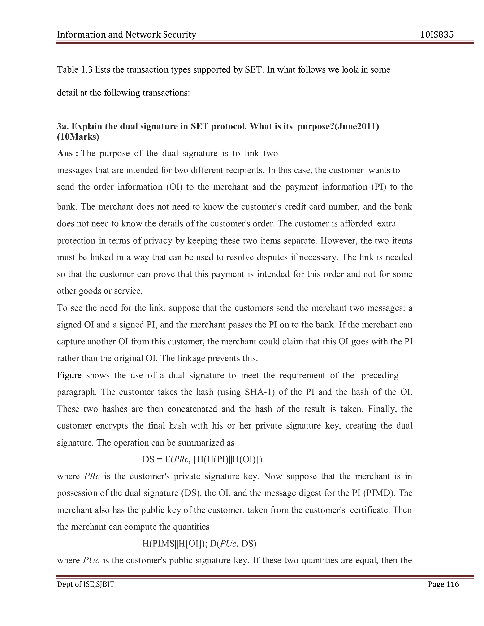 Information and Network Security 10IS835
Dept of ISE,SJBIT Page 116
Table 1.3 lists the transaction types supported by SET. In what follows we look in some
detail at the following transactions:
3a. Explain the dual signature in SET protocol. What is its purpose?(June2011)
(10Marks)
Ans : The purpose of the dual signature is to link two
messages that are intended for two different recipients. In this case, the customer wants to
send the order information (OI) to the merchant and the payment information (PI) to the
bank. The merchant does not need to know the customer's credit card number, and the bank
does not need to know the details of the customer's order. The customer is afforded extra
protection in terms of privacy by keeping these two items separate. However, the two items
must be linked in a way that can be used to resolve disputes if necessary. The link is needed
so that the customer can prove that this payment is intended for this order and not for some
other goods or service.
To see the need for the link, suppose that the customers send the merchant two messages: a
signed OI and a signed PI, and the merchant passes the PI on to the bank. If the merchant can
capture another OI from this customer, the merchant could claim that this OI goes with the PI
rather than the original OI. The linkage prevents this.
Figure shows the use of a dual signature to meet the requirement of the preceding
paragraph. The customer takes the hash (using SHA-1) of the PI and the hash of the OI.
These two hashes are then concatenated and the hash of the result is taken. Finally, the
customer encrypts the final hash with his or her private signature key, creating the dual
signature. The operation can be summarized as
DS = E(PRc, [H(H(PI)||H(OI)])
where PRc is the customer's private signature key. Now suppose that the merchant is in
possession of the dual signature (DS), the OI, and the message digest for the PI (PIMD). The
merchant also has the public key of the customer, taken from the customer's certificate. Then
the merchant can compute the quantities
H(PIMS||H[OI]); D(PUc, DS)
where PUc is the customer's public signature key. If these two quantities are equal, then the
 