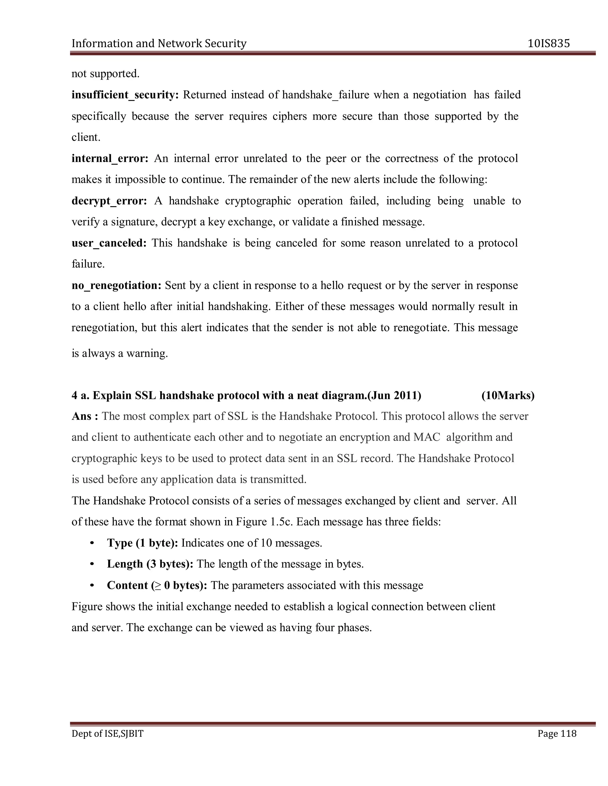 Information and Network Security 10IS835
Dept of ISE,SJBIT Page 118
not supported.
insufficient_security: Returned instead of handshake_failure when a negotiation has failed
specifically because the server requires ciphers more secure than those supported by the
client.
internal_error: An internal error unrelated to the peer or the correctness of the protocol
makes it impossible to continue. The remainder of the new alerts include the following:
decrypt_error: A handshake cryptographic operation failed, including being unable to
verify a signature, decrypt a key exchange, or validate a finished message.
user_canceled: This handshake is being canceled for some reason unrelated to a protocol
failure.
no_renegotiation: Sent by a client in response to a hello request or by the server in response
to a client hello after initial handshaking. Either of these messages would normally result in
renegotiation, but this alert indicates that the sender is not able to renegotiate. This message
is always a warning.
4 a. Explain SSL handshake protocol with a neat diagram.(Jun 2011) (10Marks)
Ans : The most complex part of SSL is the Handshake Protocol. This protocol allows the server
and client to authenticate each other and to negotiate an encryption and MAC algorithm and
cryptographic keys to be used to protect data sent in an SSL record. The Handshake Protocol
is used before any application data is transmitted.
The Handshake Protocol consists of a series of messages exchanged by client and server. All
of these have the format shown in Figure 1.5c. Each message has three fields:
• Type (1 byte): Indicates one of 10 messages.
• Length (3 bytes): The length of the message in bytes.
• Content (≥ 0 bytes): The parameters associated with this message
Figure shows the initial exchange needed to establish a logical connection between client
and server. The exchange can be viewed as having four phases.
 