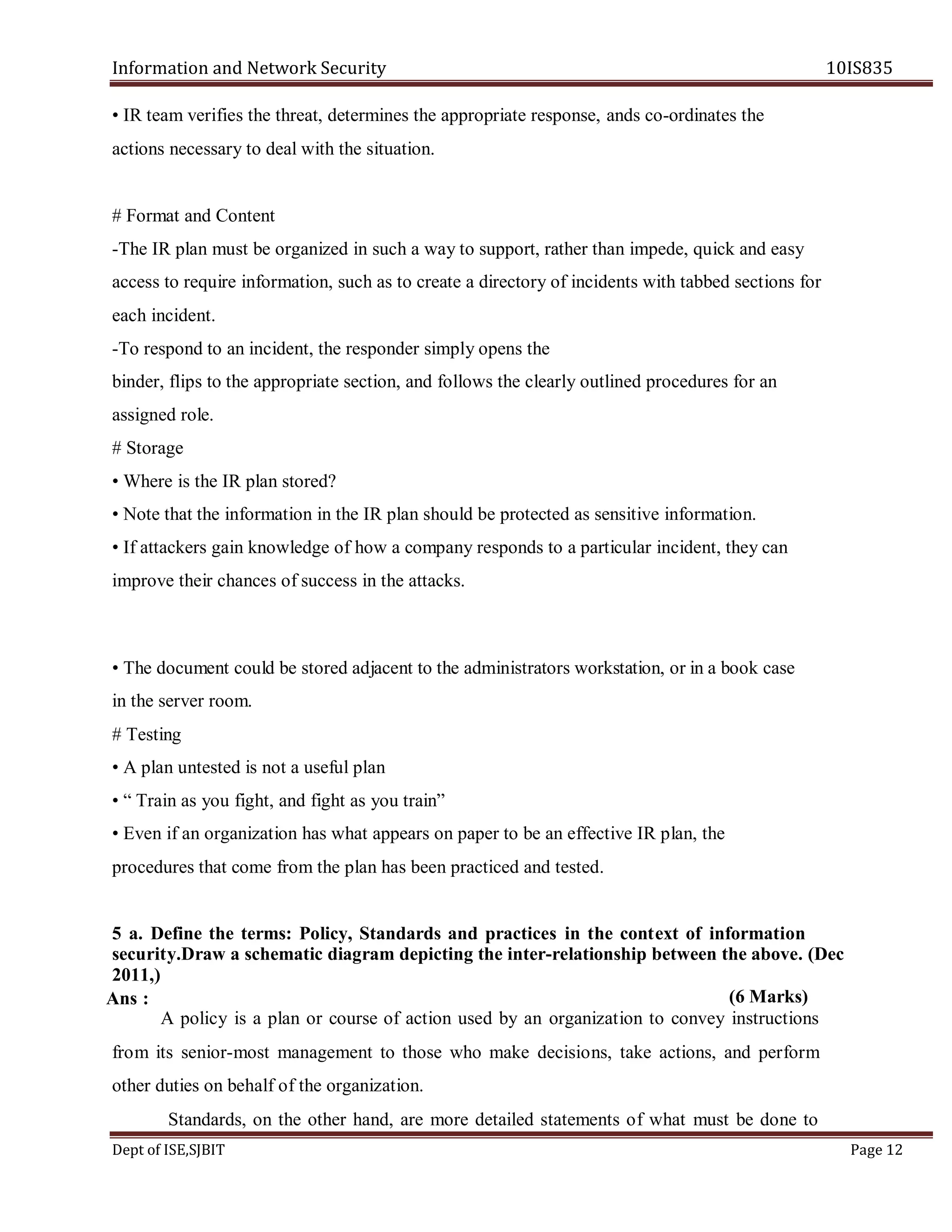 Information and Network Security 10IS835
Dept of ISE,SJBIT Page 12
• IR team verifies the threat, determines the appropriate response, ands co-ordinates the
actions necessary to deal with the situation.
# Format and Content
-The IR plan must be organized in such a way to support, rather than impede, quick and easy
access to require information, such as to create a directory of incidents with tabbed sections for
each incident.
-To respond to an incident, the responder simply opens the
binder, flips to the appropriate section, and follows the clearly outlined procedures for an
assigned role.
# Storage
• Where is the IR plan stored?
• Note that the information in the IR plan should be protected as sensitive information.
• If attackers gain knowledge of how a company responds to a particular incident, they can
improve their chances of success in the attacks.
• The document could be stored adjacent to the administrators workstation, or in a book case
in the server room.
# Testing
• A plan untested is not a useful plan
• “ Train as you fight, and fight as you train”
• Even if an organization has what appears on paper to be an effective IR plan, the
procedures that come from the plan has been practiced and tested.
5 a. Define the terms: Policy, Standards and practices in the context of information
security.Draw a schematic diagram depicting the inter-relationship between the above. (Dec
2011,)
(6 Marks)
A policy is a plan or course of action used by an organization to convey instructions
from its senior-most management to those who make decisions, take actions, and perform
other duties on behalf of the organization.
Standards, on the other hand, are more detailed statements of what must be done to
Ans :
 