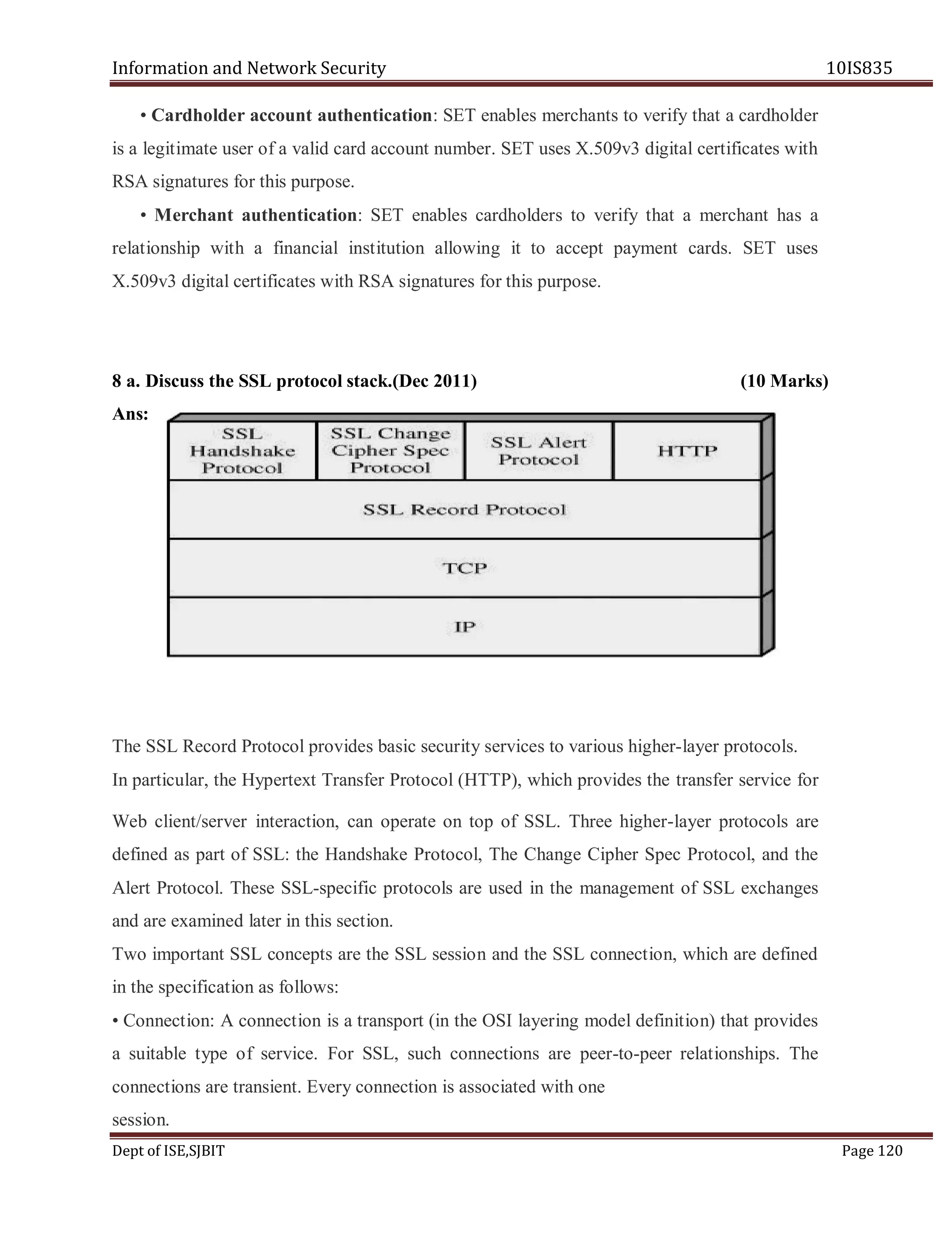 Information and Network Security 10IS835
Dept of ISE,SJBIT Page 120
• Cardholder account authentication: SET enables merchants to verify that a cardholder
is a legitimate user of a valid card account number. SET uses X.509v3 digital certificates with
RSA signatures for this purpose.
• Merchant authentication: SET enables cardholders to verify that a merchant has a
relationship with a financial institution allowing it to accept payment cards. SET uses
X.509v3 digital certificates with RSA signatures for this purpose.
8 a. Discuss the SSL protocol stack.(Dec 2011) (10 Marks)
Ans:
The SSL Record Protocol provides basic security services to various higher-layer protocols.
In particular, the Hypertext Transfer Protocol (HTTP), which provides the transfer service for
Web client/server interaction, can operate on top of SSL. Three higher-layer protocols are
defined as part of SSL: the Handshake Protocol, The Change Cipher Spec Protocol, and the
Alert Protocol. These SSL-specific protocols are used in the management of SSL exchanges
and are examined later in this section.
Two important SSL concepts are the SSL session and the SSL connection, which are defined
in the specification as follows:
• Connection: A connection is a transport (in the OSI layering model definition) that provides
a suitable type of service. For SSL, such connections are peer-to-peer relationships. The
connections are transient. Every connection is associated with one
session.
 