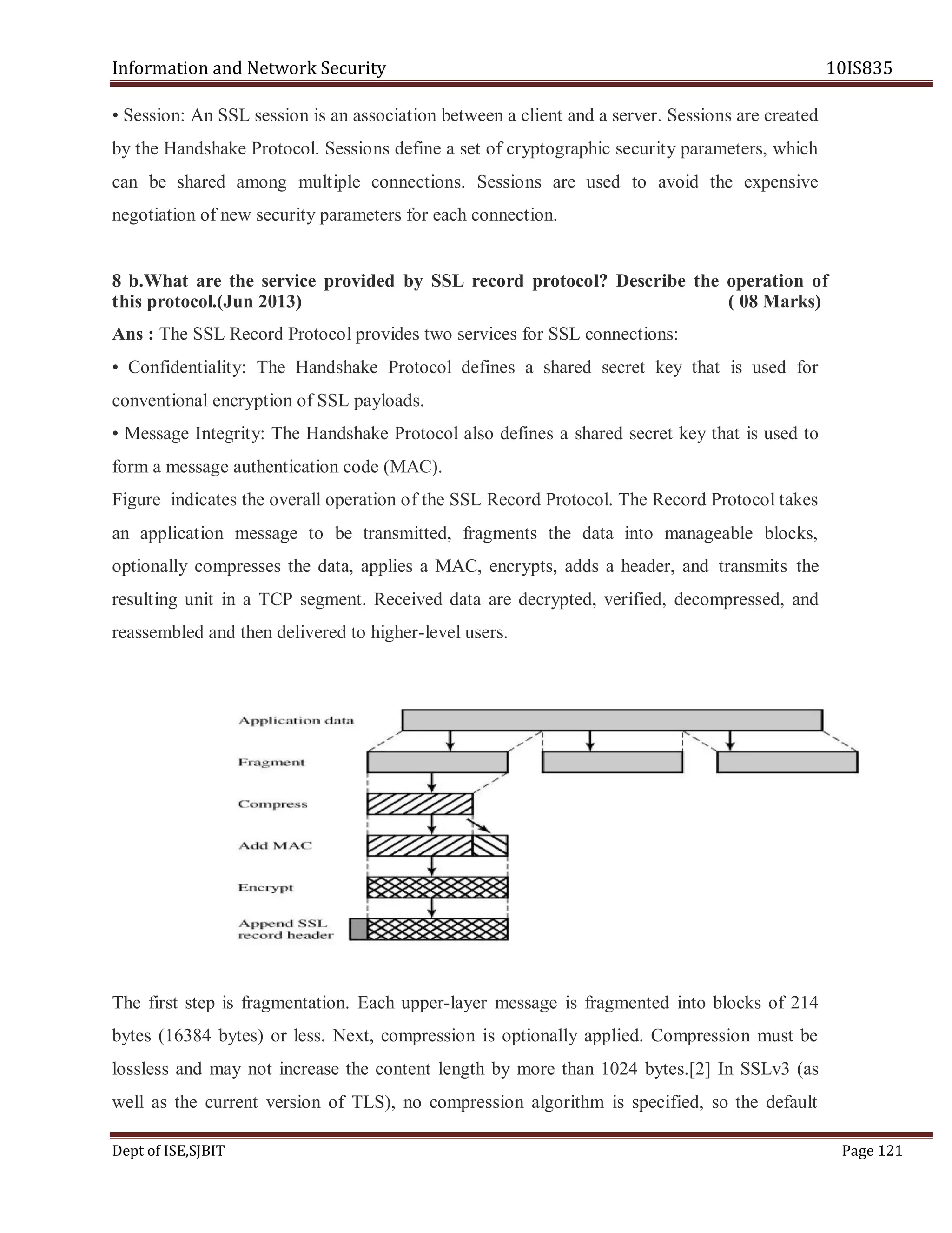 Information and Network Security 10IS835
Dept of ISE,SJBIT Page 121
• Session: An SSL session is an association between a client and a server. Sessions are created
by the Handshake Protocol. Sessions define a set of cryptographic security parameters, which
can be shared among multiple connections. Sessions are used to avoid the expensive
negotiation of new security parameters for each connection.
8 b.What are the service provided by SSL record protocol? Describe the operation of
this protocol.(Jun 2013) ( 08 Marks)
Ans : The SSL Record Protocol provides two services for SSL connections:
• Confidentiality: The Handshake Protocol defines a shared secret key that is used for
conventional encryption of SSL payloads.
• Message Integrity: The Handshake Protocol also defines a shared secret key that is used to
form a message authentication code (MAC).
Figure indicates the overall operation of the SSL Record Protocol. The Record Protocol takes
an application message to be transmitted, fragments the data into manageable blocks,
optionally compresses the data, applies a MAC, encrypts, adds a header, and transmits the
resulting unit in a TCP segment. Received data are decrypted, verified, decompressed, and
reassembled and then delivered to higher-level users.
The first step is fragmentation. Each upper-layer message is fragmented into blocks of 214
bytes (16384 bytes) or less. Next, compression is optionally applied. Compression must be
lossless and may not increase the content length by more than 1024 bytes.[2] In SSLv3 (as
well as the current version of TLS), no compression algorithm is specified, so the default
 