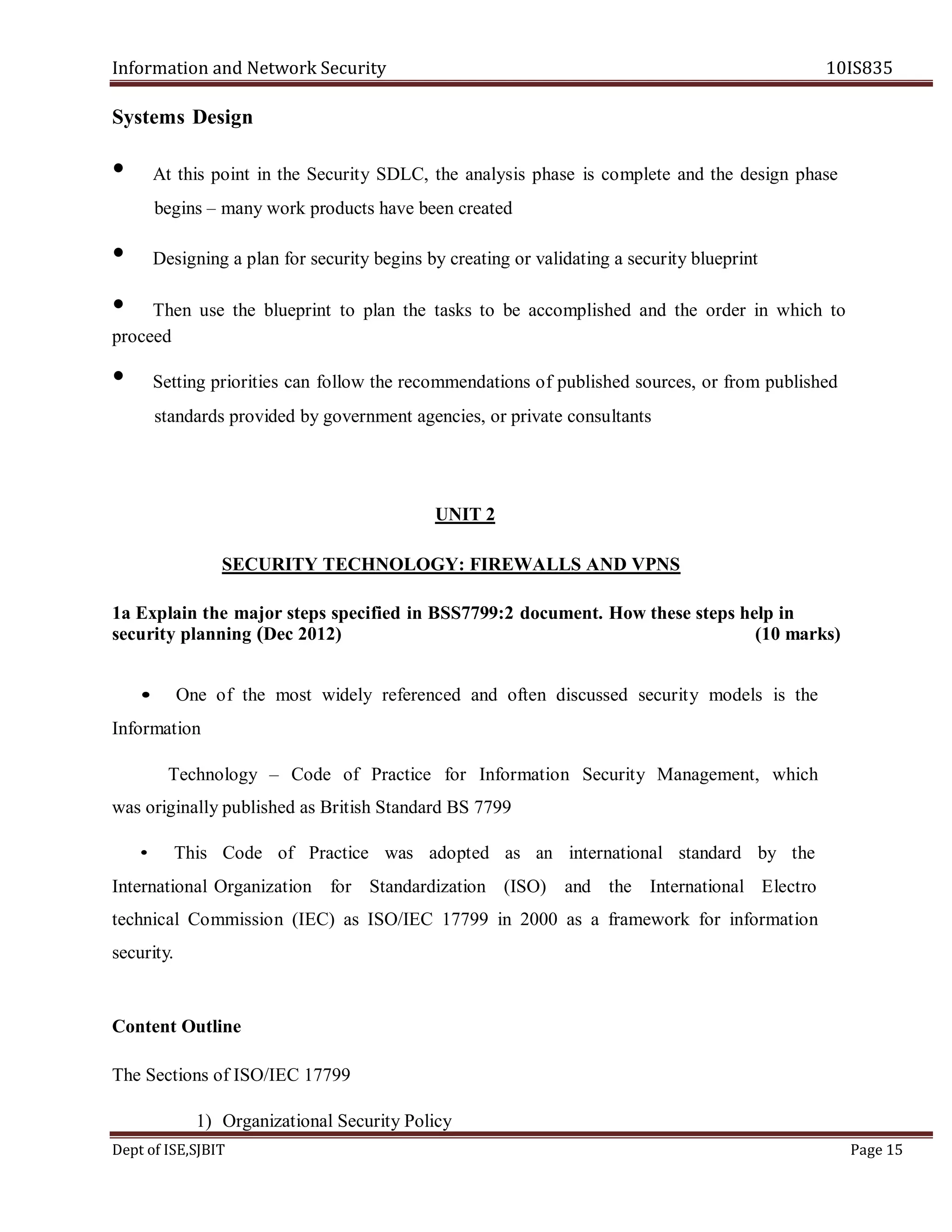 Information and Network Security 10IS835
Dept of ISE,SJBIT Page 15
Systems Design
• At this point in the Security SDLC, the analysis phase is complete and the design phase
begins – many work products have been created
• Designing a plan for security begins by creating or validating a security blueprint
• Then use the blueprint to plan the tasks to be accomplished and the order in which to
proceed
• Setting priorities can follow the recommendations of published sources, or from published
standards provided by government agencies, or private consultants
UNIT 2
SECURITY TECHNOLOGY: FIREWALLS AND VPNS
1a Explain the major steps specified in BSS7799:2 document. How these steps help in
security planning (Dec 2012) (10 marks)
• One of the most widely referenced and often discussed security models is the
Information
Technology – Code of Practice for Information Security Management, which
was originally published as British Standard BS 7799
• This Code of Practice was adopted as an international standard by the
International Organization for Standardization (ISO) and the International Electro
technical Commission (IEC) as ISO/IEC 17799 in 2000 as a framework for information
security.
Content Outline
The Sections of ISO/IEC 17799
1) Organizational Security Policy
 