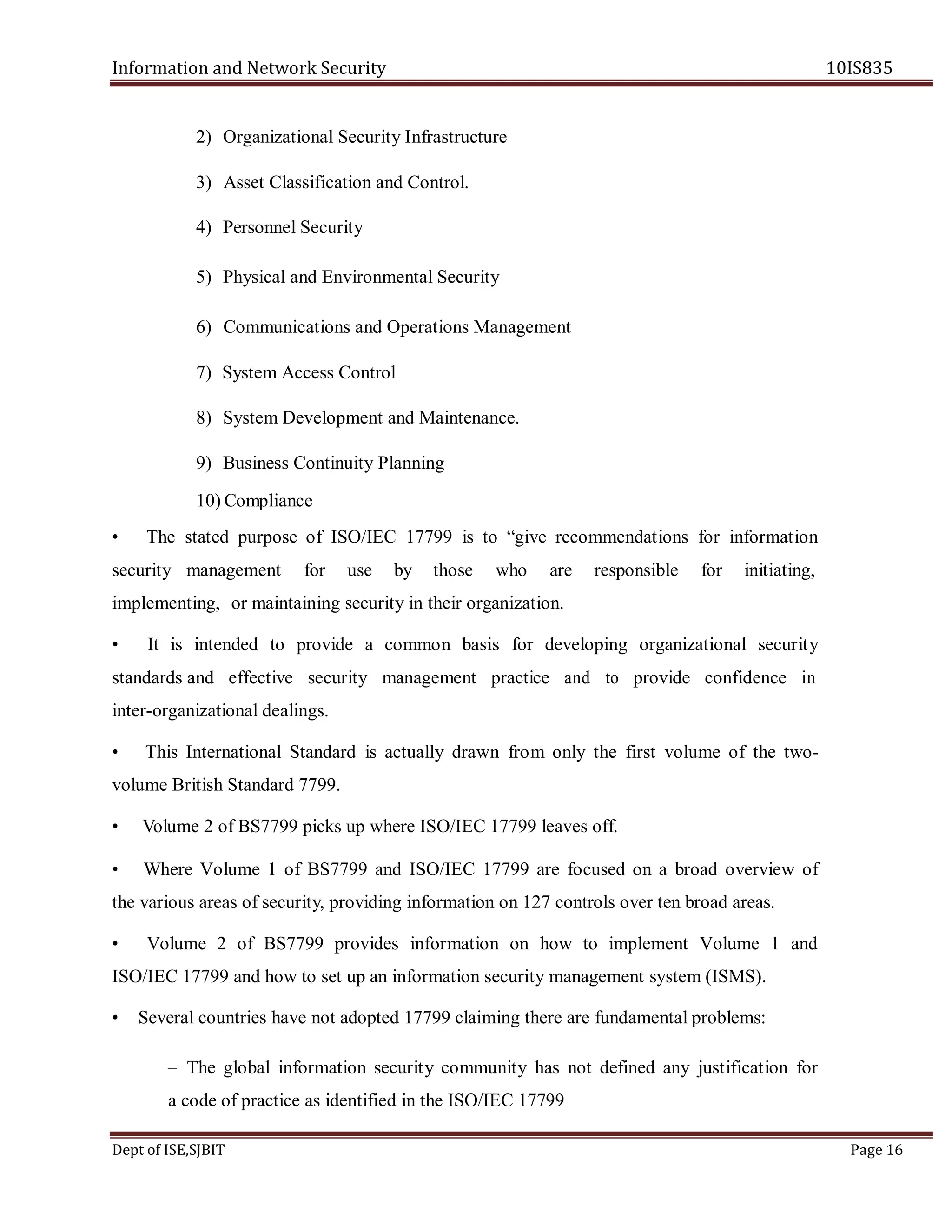 Information and Network Security 10IS835
Dept of ISE,SJBIT Page 16
2) Organizational Security Infrastructure
3) Asset Classification and Control.
4) Personnel Security
5) Physical and Environmental Security
6) Communications and Operations Management
7) System Access Control
8) System Development and Maintenance.
9) Business Continuity Planning
10) Compliance
• The stated purpose of ISO/IEC 17799 is to “give recommendations for information
security management for use by those who are responsible for initiating,
implementing, or maintaining security in their organization.
• It is intended to provide a common basis for developing organizational security
standards and effective security management practice and to provide confidence in
inter-organizational dealings.
• This International Standard is actually drawn from only the first volume of the two-
volume British Standard 7799.
• Volume 2 of BS7799 picks up where ISO/IEC 17799 leaves off.
• Where Volume 1 of BS7799 and ISO/IEC 17799 are focused on a broad overview of
the various areas of security, providing information on 127 controls over ten broad areas.
• Volume 2 of BS7799 provides information on how to implement Volume 1 and
ISO/IEC 17799 and how to set up an information security management system (ISMS).
• Several countries have not adopted 17799 claiming there are fundamental problems:
– The global information security community has not defined any justification for
a code of practice as identified in the ISO/IEC 17799
 