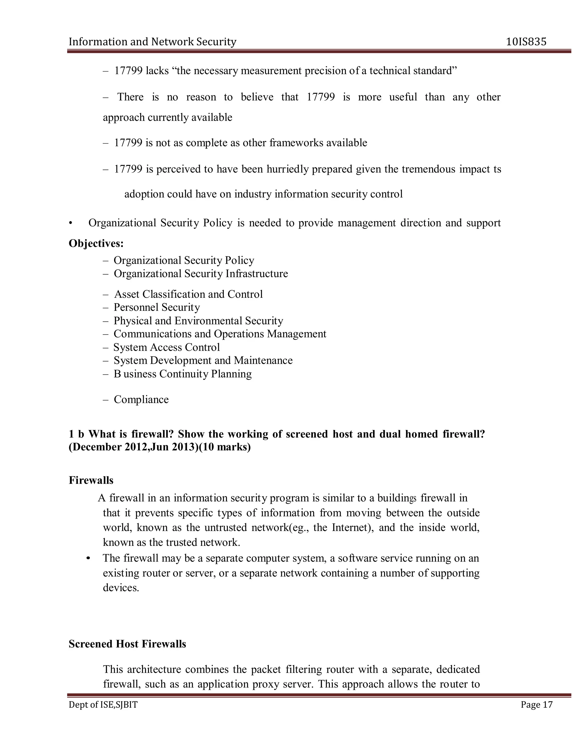 Information and Network Security 10IS835
Dept of ISE,SJBIT Page 17
– 17799 lacks “the necessary measurement precision of a technical standard”
– There is no reason to believe that 17799 is more useful than any other
approach currently available
– 17799 is not as complete as other frameworks available
– 17799 is perceived to have been hurriedly prepared given the tremendous impact ts
adoption could have on industry information security control
• Organizational Security Policy is needed to provide management direction and support
Objectives:
– Organizational Security Policy
– Organizational Security Infrastructure
– Asset Classification and Control
– Personnel Security
– Physical and Environmental Security
– Communications and Operations Management
– System Access Control
– System Development and Maintenance
– B usiness Continuity Planning
– Compliance
1 b What is firewall? Show the working of screened host and dual homed firewall?
(December 2012,Jun 2013)(10 marks)
Firewalls
A firewall in an information security program is similar to a buildings firewall in
that it prevents specific types of information from moving between the outside
world, known as the untrusted network(eg., the Internet), and the inside world,
known as the trusted network.
• The firewall may be a separate computer system, a software service running on an
existing router or server, or a separate network containing a number of supporting
devices.
Screened Host Firewalls
This architecture combines the packet filtering router with a separate, dedicated
firewall, such as an application proxy server. This approach allows the router to
 