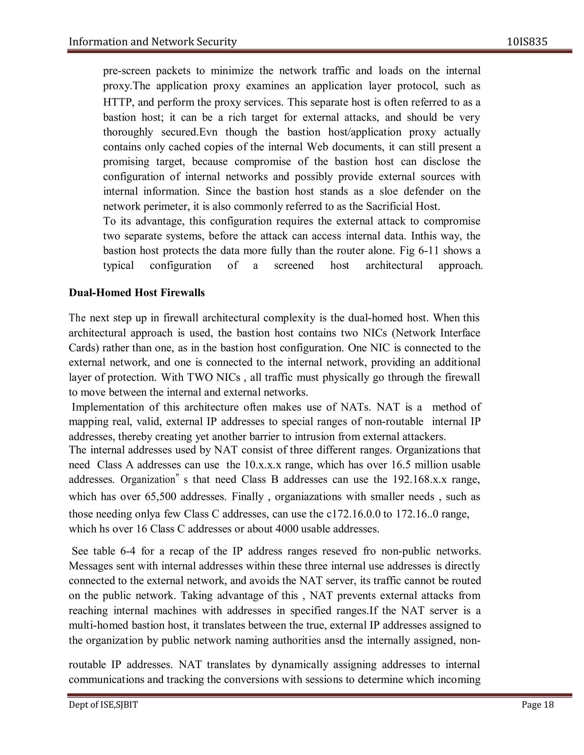 Information and Network Security 10IS835
Dept of ISE,SJBIT Page 18
pre-screen packets to minimize the network traffic and loads on the internal
proxy.The application proxy examines an application layer protocol, such as
HTTP, and perform the proxy services. This separate host is often referred to as a
bastion host; it can be a rich target for external attacks, and should be very
thoroughly secured.Evn though the bastion host/application proxy actually
contains only cached copies of the internal Web documents, it can still present a
promising target, because compromise of the bastion host can disclose the
configuration of internal networks and possibly provide external sources with
internal information. Since the bastion host stands as a sloe defender on the
network perimeter, it is also commonly referred to as the Sacrificial Host.
To its advantage, this configuration requires the external attack to compromise
two separate systems, before the attack can access internal data. Inthis way, the
bastion host protects the data more fully than the router alone. Fig 6-11 shows a
typical configuration of a screened host architectural approach.
Dual-Homed Host Firewalls
The next step up in firewall architectural complexity is the dual-homed host. When this
architectural approach is used, the bastion host contains two NICs (Network Interface
Cards) rather than one, as in the bastion host configuration. One NIC is connected to the
external network, and one is connected to the internal network, providing an additional
layer of protection. With TWO NICs , all traffic must physically go through the firewall
to move between the internal and external networks.
Implementation of this architecture often makes use of NATs. NAT is a method of
mapping real, valid, external IP addresses to special ranges of non-routable internal IP
addresses, thereby creating yet another barrier to intrusion from external attackers.
The internal addresses used by NAT consist of three different ranges. Organizations that
need Class A addresses can use the 10.x.x.x range, which has over 16.5 million usable
addresses. Organization‟ s that need Class B addresses can use the 192.168.x.x range,
which has over 65,500 addresses. Finally , organiazations with smaller needs , such as
those needing onlya few Class C addresses, can use the c172.16.0.0 to 172.16..0 range,
which hs over 16 Class C addresses or about 4000 usable addresses.
See table 6-4 for a recap of the IP address ranges reseved fro non-public networks.
Messages sent with internal addresses within these three internal use addresses is directly
connected to the external network, and avoids the NAT server, its traffic cannot be routed
on the public network. Taking advantage of this , NAT prevents external attacks from
reaching internal machines with addresses in specified ranges.If the NAT server is a
multi-homed bastion host, it translates between the true, external IP addresses assigned to
the organization by public network naming authorities ansd the internally assigned, non-
routable IP addresses. NAT translates by dynamically assigning addresses to internal
communications and tracking the conversions with sessions to determine which incoming
 