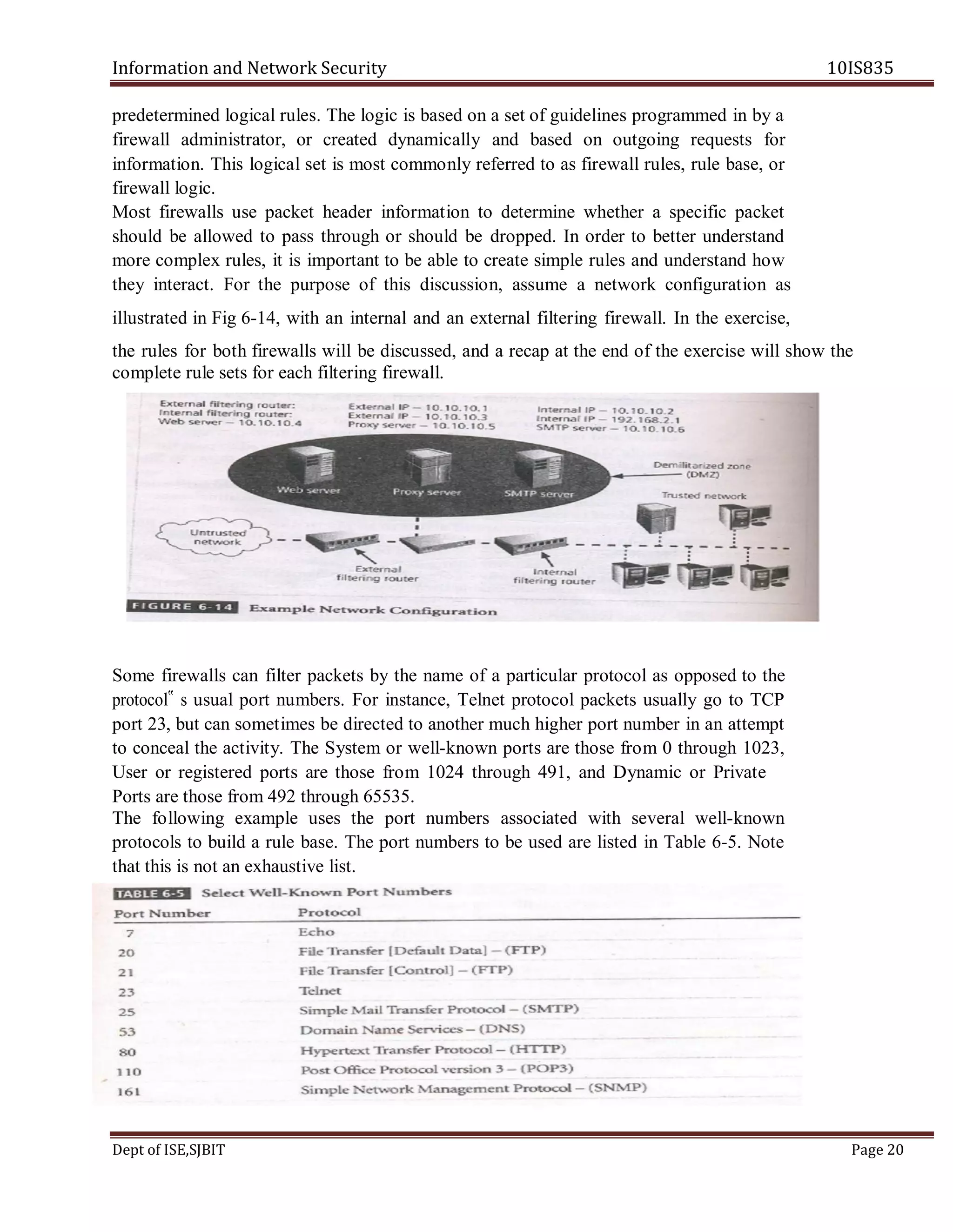 Information and Network Security 10IS835
Dept of ISE,SJBIT Page 20
predetermined logical rules. The logic is based on a set of guidelines programmed in by a
firewall administrator, or created dynamically and based on outgoing requests for
information. This logical set is most commonly referred to as firewall rules, rule base, or
firewall logic.
Most firewalls use packet header information to determine whether a specific packet
should be allowed to pass through or should be dropped. In order to better understand
more complex rules, it is important to be able to create simple rules and understand how
they interact. For the purpose of this discussion, assume a network configuration as
illustrated in Fig 6-14, with an internal and an external filtering firewall. In the exercise,
the rules for both firewalls will be discussed, and a recap at the end of the exercise will show the
complete rule sets for each filtering firewall.
Some firewalls can filter packets by the name of a particular protocol as opposed to the
protocol‟ s usual port numbers. For instance, Telnet protocol packets usually go to TCP
port 23, but can sometimes be directed to another much higher port number in an attempt
to conceal the activity. The System or well-known ports are those from 0 through 1023,
User or registered ports are those from 1024 through 491, and Dynamic or Private
Ports are those from 492 through 65535.
The following example uses the port numbers associated with several well-known
protocols to build a rule base. The port numbers to be used are listed in Table 6-5. Note
that this is not an exhaustive list.
 