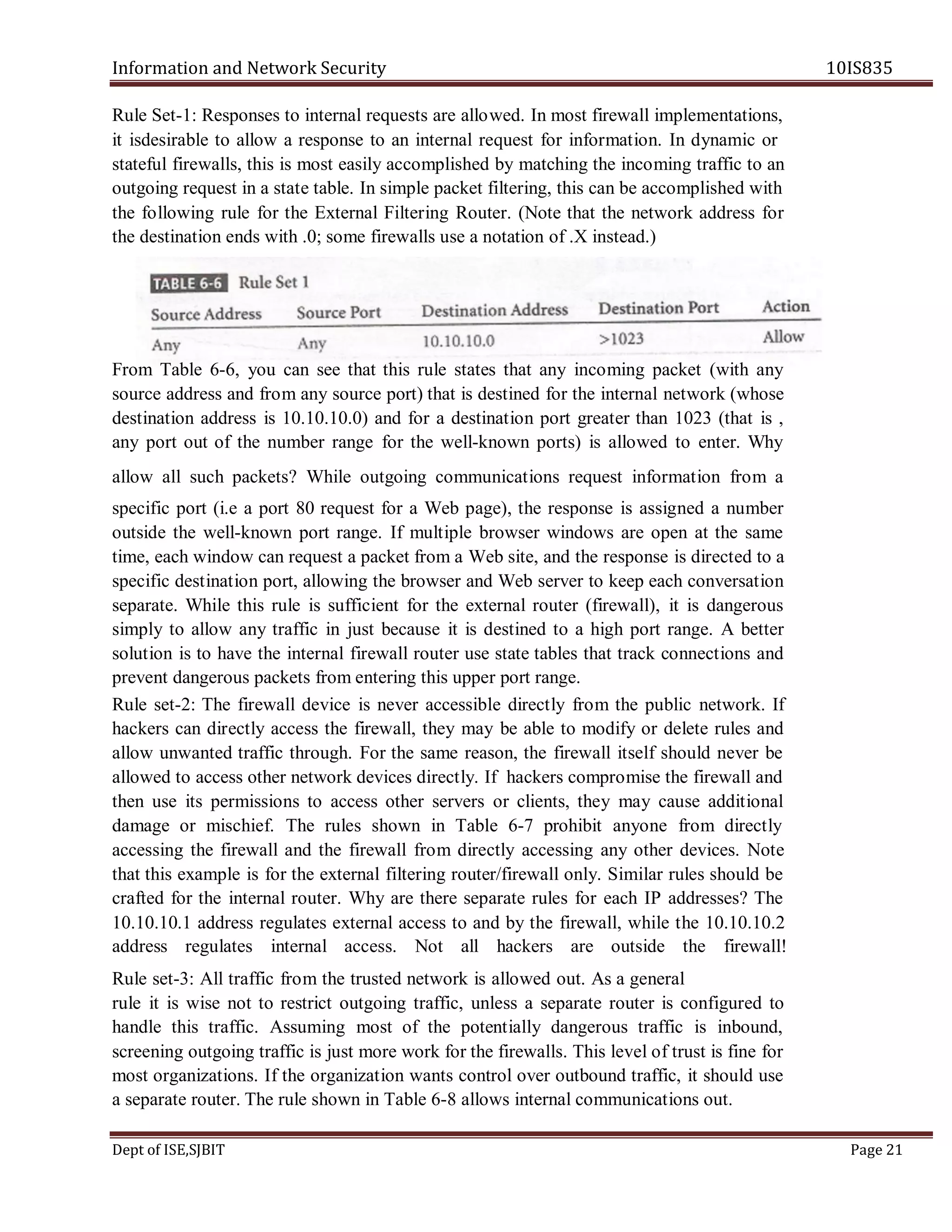 Information and Network Security 10IS835
Dept of ISE,SJBIT Page 21
Rule Set-1: Responses to internal requests are allowed. In most firewall implementations,
it isdesirable to allow a response to an internal request for information. In dynamic or
stateful firewalls, this is most easily accomplished by matching the incoming traffic to an
outgoing request in a state table. In simple packet filtering, this can be accomplished with
the following rule for the External Filtering Router. (Note that the network address for
the destination ends with .0; some firewalls use a notation of .X instead.)
From Table 6-6, you can see that this rule states that any incoming packet (with any
source address and from any source port) that is destined for the internal network (whose
destination address is 10.10.10.0) and for a destination port greater than 1023 (that is ,
any port out of the number range for the well-known ports) is allowed to enter. Why
allow all such packets? While outgoing communications request information from a
specific port (i.e a port 80 request for a Web page), the response is assigned a number
outside the well-known port range. If multiple browser windows are open at the same
time, each window can request a packet from a Web site, and the response is directed to a
specific destination port, allowing the browser and Web server to keep each conversation
separate. While this rule is sufficient for the external router (firewall), it is dangerous
simply to allow any traffic in just because it is destined to a high port range. A better
solution is to have the internal firewall router use state tables that track connections and
prevent dangerous packets from entering this upper port range.
Rule set-2: The firewall device is never accessible directly from the public network. If
hackers can directly access the firewall, they may be able to modify or delete rules and
allow unwanted traffic through. For the same reason, the firewall itself should never be
allowed to access other network devices directly. If hackers compromise the firewall and
then use its permissions to access other servers or clients, they may cause additional
damage or mischief. The rules shown in Table 6-7 prohibit anyone from directly
accessing the firewall and the firewall from directly accessing any other devices. Note
that this example is for the external filtering router/firewall only. Similar rules should be
crafted for the internal router. Why are there separate rules for each IP addresses? The
10.10.10.1 address regulates external access to and by the firewall, while the 10.10.10.2
address regulates internal access. Not all hackers are outside the firewall!
Rule set-3: All traffic from the trusted network is allowed out. As a general
rule it is wise not to restrict outgoing traffic, unless a separate router is configured to
handle this traffic. Assuming most of the potentially dangerous traffic is inbound,
screening outgoing traffic is just more work for the firewalls. This level of trust is fine for
most organizations. If the organization wants control over outbound traffic, it should use
a separate router. The rule shown in Table 6-8 allows internal communications out.
 