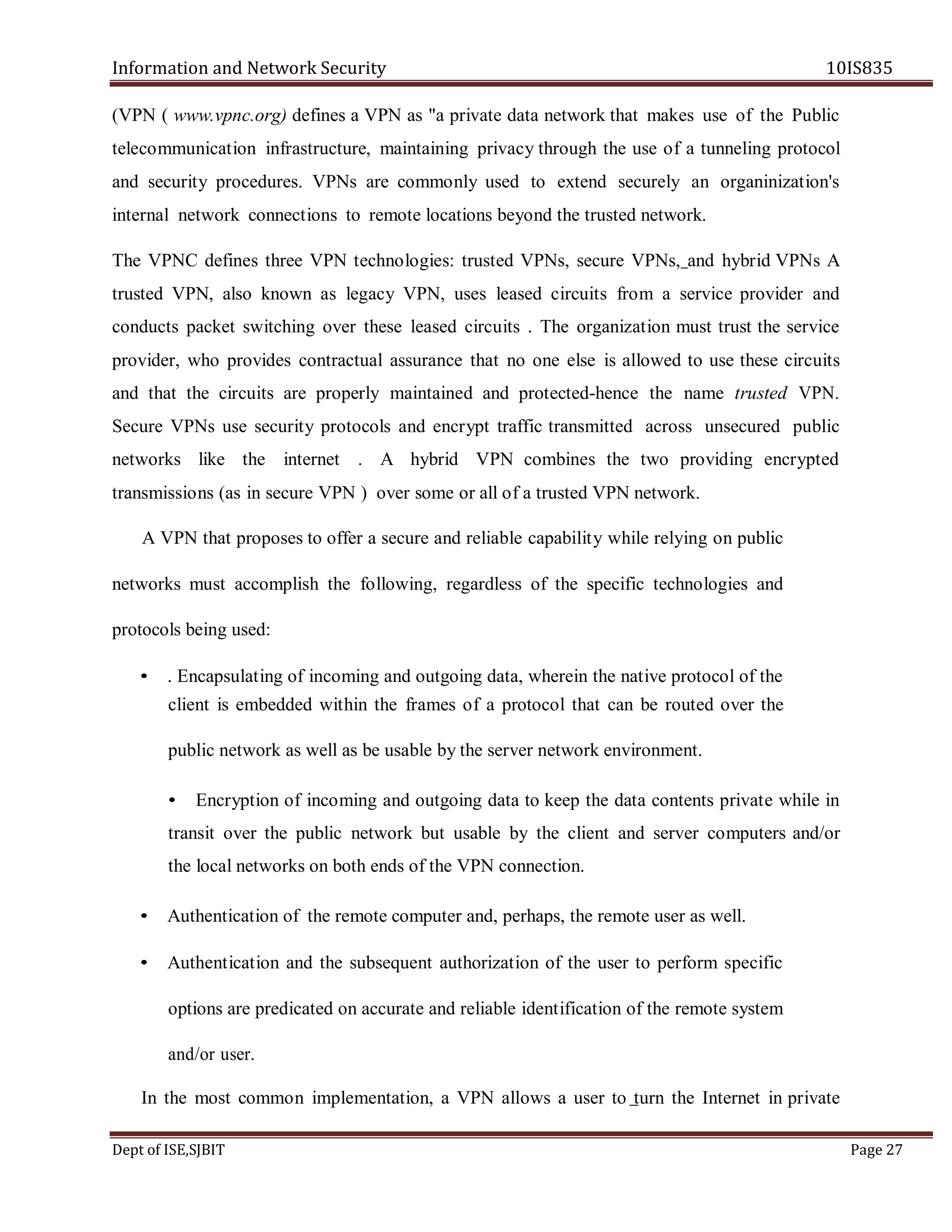 Information and Network Security 10IS835
Dept of ISE,SJBIT Page 27
(VPN ( www.vpnc.org) defines a VPN as "a private data network that makes use of the Public
telecommunication infrastructure, maintaining privacy through the use of a tunneling protocol
and security procedures. VPNs are commonly used to extend securely an organinization's
internal network connections to remote locations beyond the trusted network.
The VPNC defines three VPN technologies: trusted VPNs, secure VPNs, and hybrid VPNs A
trusted VPN, also known as legacy VPN, uses leased circuits from a service provider and
conducts packet switching over these leased circuits . The organization must trust the service
provider, who provides contractual assurance that no one else is allowed to use these circuits
and that the circuits are properly maintained and protected-hence the name trusted VPN.
Secure VPNs use security protocols and encrypt traffic transmitted across unsecured public
networks like the internet . A hybrid VPN combines the two providing encrypted
transmissions (as in secure VPN ) over some or all of a trusted VPN network.
A VPN that proposes to offer a secure and reliable capability while relying on public
networks must accomplish the following, regardless of the specific technologies and
protocols being used:
• . Encapsulating of incoming and outgoing data, wherein the native protocol of the
client is embedded within the frames of a protocol that can be routed over the
public network as well as be usable by the server network environment.
• Encryption of incoming and outgoing data to keep the data contents private while in
transit over the public network but usable by the client and server computers and/or
the local networks on both ends of the VPN connection.
• Authentication of the remote computer and, perhaps, the remote user as well.
• Authentication and the subsequent authorization of the user to perform specific
options are predicated on accurate and reliable identification of the remote system
and/or user.
In the most common implementation, a VPN allows a user to turn the Internet in private
 