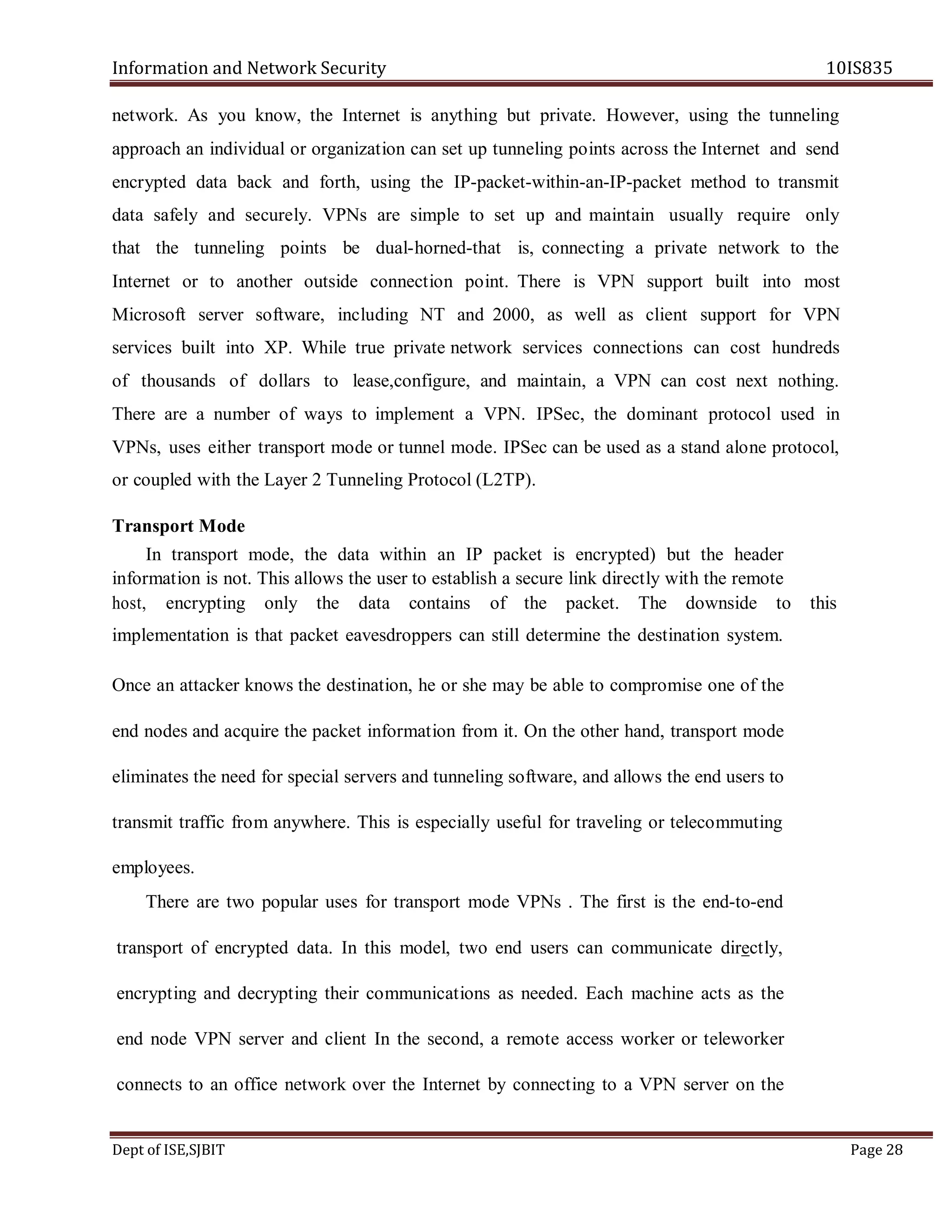 Information and Network Security 10IS835
Dept of ISE,SJBIT Page 28
network. As you know, the Internet is anything but private. However, using the tunneling
approach an individual or organization can set up tunneling points across the Internet and send
encrypted data back and forth, using the IP-packet-within-an-IP-packet method to transmit
data safely and securely. VPNs are simple to set up and maintain usually require only
that the tunneling points be dual-horned-that is, connecting a private network to the
Internet or to another outside connection point. There is VPN support built into most
Microsoft server software, including NT and 2000, as well as client support for VPN
services built into XP. While true private network services connections can cost hundreds
of thousands of dollars to lease,configure, and maintain, a VPN can cost next nothing.
There are a number of ways to implement a VPN. IPSec, the dominant protocol used in
VPNs, uses either transport mode or tunnel mode. IPSec can be used as a stand alone protocol,
or coupled with the Layer 2 Tunneling Protocol (L2TP).
Transport Mode
In transport mode, the data within an IP packet is encrypted) but the header
information is not. This allows the user to establish a secure link directly with the remote
host, encrypting only the data contains of the packet. The downside to this
implementation is that packet eavesdroppers can still determine the destination system.
Once an attacker knows the destination, he or she may be able to compromise one of the
end nodes and acquire the packet information from it. On the other hand, transport mode
eliminates the need for special servers and tunneling software, and allows the end users to
transmit traffic from anywhere. This is especially useful for traveling or telecommuting
employees.
There are two popular uses for transport mode VPNs . The first is the end-to-end
transport of encrypted data. In this model, two end users can communicate directly,
encrypting and decrypting their communications as needed. Each machine acts as the
end node VPN server and client In the second, a remote access worker or teleworker
connects to an office network over the Internet by connecting to a VPN server on the
 