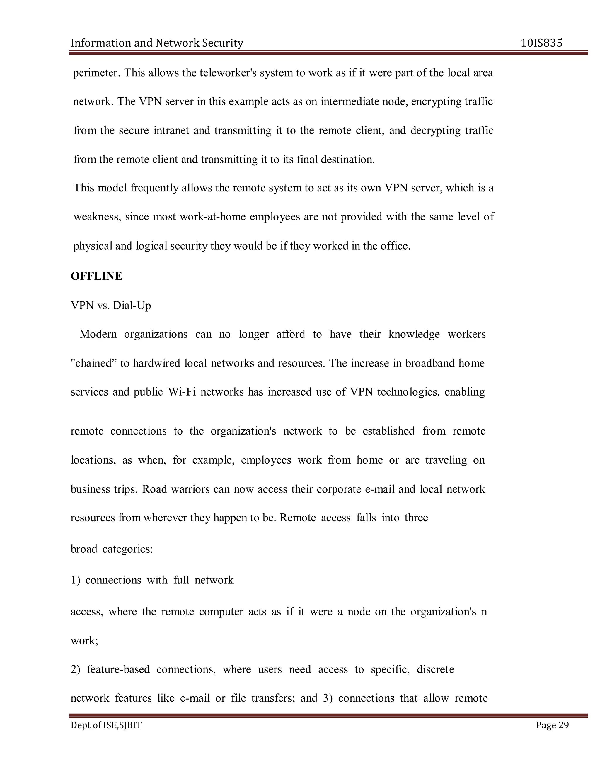 Information and Network Security 10IS835
Dept of ISE,SJBIT Page 29
perimeter. This allows the teleworker's system to work as if it were part of the local area
network. The VPN server in this example acts as on intermediate node, encrypting traffic
from the secure intranet and transmitting it to the remote client, and decrypting traffic
from the remote client and transmitting it to its final destination.
This model frequently allows the remote system to act as its own VPN server, which is a
weakness, since most work-at-home employees are not provided with the same level of
physical and logical security they would be if they worked in the office.
OFFLINE
VPN vs. Dial-Up
Modern organizations can no longer afford to have their knowledge workers
"chained” to hardwired local networks and resources. The increase in broadband home
services and public Wi-Fi networks has increased use of VPN technologies, enabling
remote connections to the organization's network to be established from remote
locations, as when, for example, employees work from home or are traveling on
business trips. Road warriors can now access their corporate e-mail and local network
resources from wherever they happen to be. Remote access falls into three
broad categories:
1) connections with full network
access, where the remote computer acts as if it were a node on the organization's n
work;
2) feature-based connections, where users need access to specific, discrete
network features like e-mail or file transfers; and 3) connections that allow remote
 