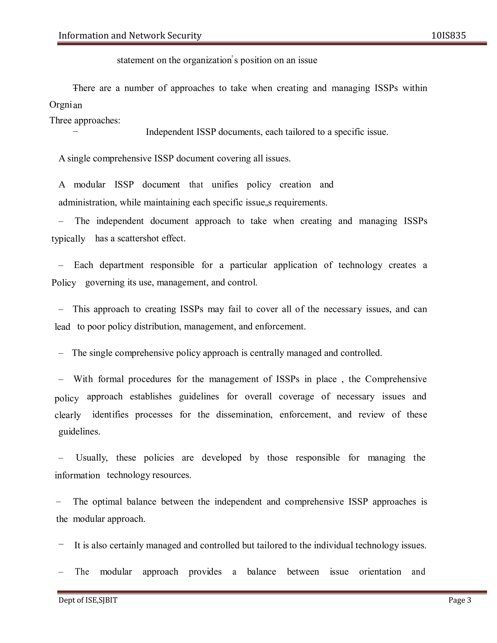Information and Network Security 10IS835
Dept of ISE,SJBIT Page 3
statement on the organization‟s position on an issue
There are a number of approaches to take when creating and managing ISSPs within
Independent ISSP documents, each tailored to a specific issue.
A single comprehensive ISSP document covering all issues.
A modular ISSP document that unifies policy creation and
administration, while maintaining each specific issue„s requirements.
– The independent document approach to take when creating and managing ISSPs
has a scattershot effect.
– Each department responsible for a particular application of technology creates a
governing its use, management, and control.
– This approach to creating ISSPs may fail to cover all of the necessary issues, and can
to poor policy distribution, management, and enforcement.
– The single comprehensive policy approach is centrally managed and controlled.
– With formal procedures for the management of ISSPs in place , the Comprehensive
approach establishes guidelines for overall coverage of necessary issues and
identifies processes for the dissemination, enforcement, and review of these
guidelines.
– Usually, these policies are developed by those responsible for managing the
technology resources.
The optimal balance between the independent and comprehensive ISSP approaches is
modular approach.
It is also certainly managed and controlled but tailored to the individual technology issues.
– The modular approach provides a balance between issue orientation and
–
an
–
Orgni
Three approaches:
typically
Policy
lead
policy
clearly
information
–
the
–
 