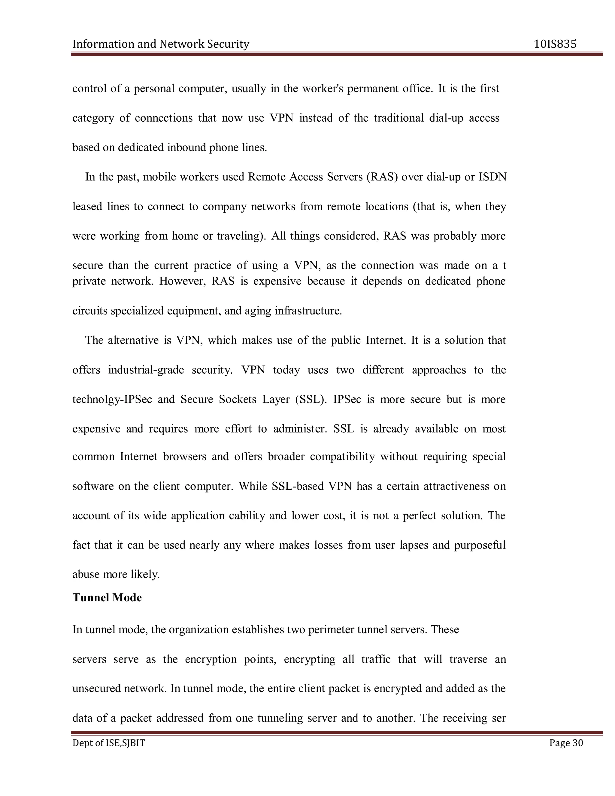 Information and Network Security 10IS835
Dept of ISE,SJBIT Page 30
control of a personal computer, usually in the worker's permanent office. It is the first
category of connections that now use VPN instead of the traditional dial-up access
based on dedicated inbound phone lines.
In the past, mobile workers used Remote Access Servers (RAS) over dial-up or ISDN
leased lines to connect to company networks from remote locations (that is, when they
were working from home or traveling). All things considered, RAS was probably more
secure than the current practice of using a VPN, as the connection was made on a t
private network. However, RAS is expensive because it depends on dedicated phone
circuits specialized equipment, and aging infrastructure.
The alternative is VPN, which makes use of the public Internet. It is a solution that
offers industrial-grade security. VPN today uses two different approaches to the
technolgy-IPSec and Secure Sockets Layer (SSL). IPSec is more secure but is more
expensive and requires more effort to administer. SSL is already available on most
common Internet browsers and offers broader compatibility without requiring special
software on the client computer. While SSL-based VPN has a certain attractiveness on
account of its wide application cability and lower cost, it is not a perfect solution. The
fact that it can be used nearly any where makes losses from user lapses and purposeful
abuse more likely.
Tunnel Mode
In tunnel mode, the organization establishes two perimeter tunnel servers. These
servers serve as the encryption points, encrypting all traffic that will traverse an
unsecured network. In tunnel mode, the entire client packet is encrypted and added as the
data of a packet addressed from one tunneling server and to another. The receiving ser
 