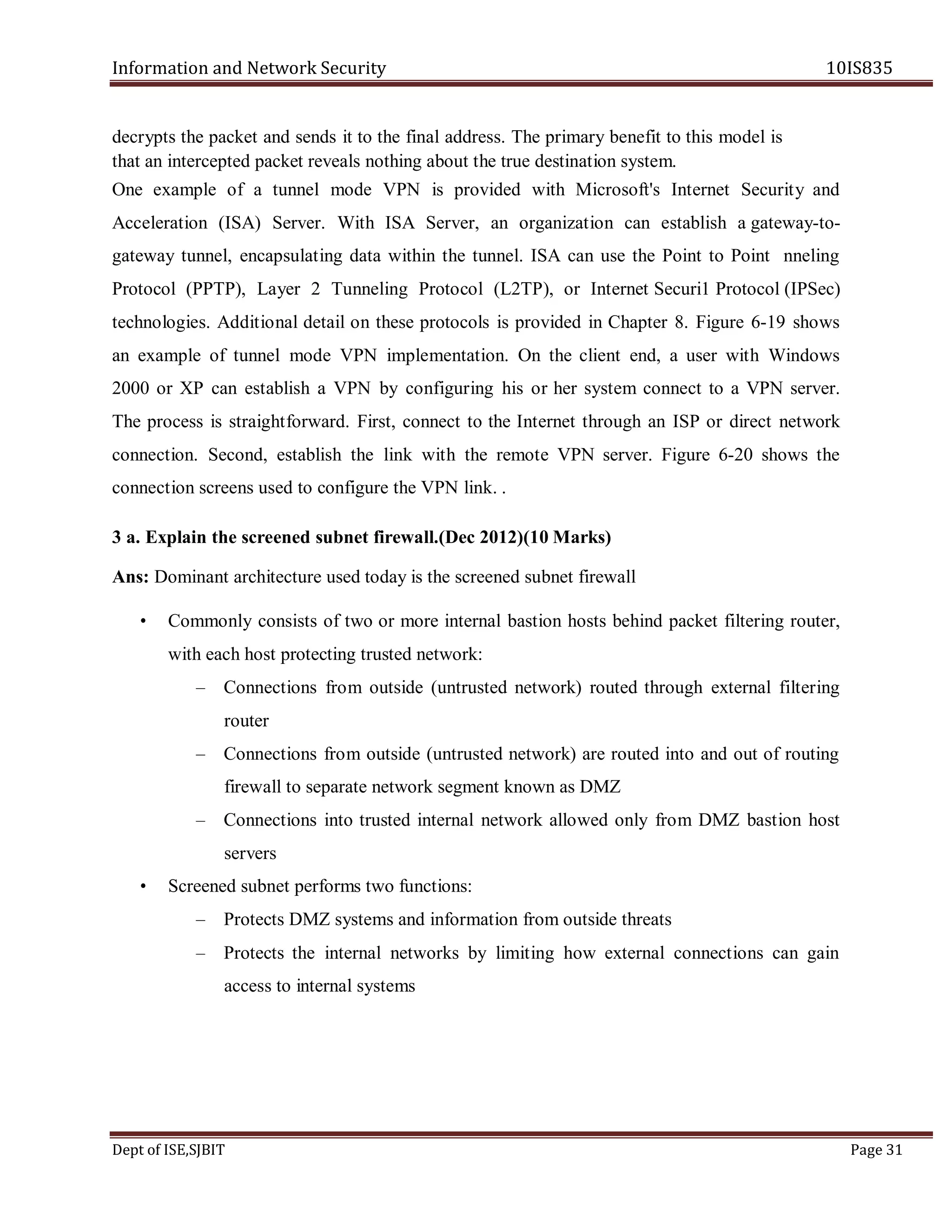 Information and Network Security 10IS835
Dept of ISE,SJBIT Page 31
decrypts the packet and sends it to the final address. The primary benefit to this model is
that an intercepted packet reveals nothing about the true destination system.
One example of a tunnel mode VPN is provided with Microsoft's Internet Security and
Acceleration (ISA) Server. With ISA Server, an organization can establish a gateway-to-
gateway tunnel, encapsulating data within the tunnel. ISA can use the Point to Point nneling
Protocol (PPTP), Layer 2 Tunneling Protocol (L2TP), or Internet Securi1 Protocol (IPSec)
technologies. Additional detail on these protocols is provided in Chapter 8. Figure 6-19 shows
an example of tunnel mode VPN implementation. On the client end, a user with Windows
2000 or XP can establish a VPN by configuring his or her system connect to a VPN server.
The process is straightforward. First, connect to the Internet through an ISP or direct network
connection. Second, establish the link with the remote VPN server. Figure 6-20 shows the
connection screens used to configure the VPN link. .
3 a. Explain the screened subnet firewall.(Dec 2012)(10 Marks)
Ans: Dominant architecture used today is the screened subnet firewall
• Commonly consists of two or more internal bastion hosts behind packet filtering router,
with each host protecting trusted network:
– Connections from outside (untrusted network) routed through external filtering
router
– Connections from outside (untrusted network) are routed into and out of routing
firewall to separate network segment known as DMZ
– Connections into trusted internal network allowed only from DMZ bastion host
servers
• Screened subnet performs two functions:
– Protects DMZ systems and information from outside threats
– Protects the internal networks by limiting how external connections can gain
access to internal systems
 