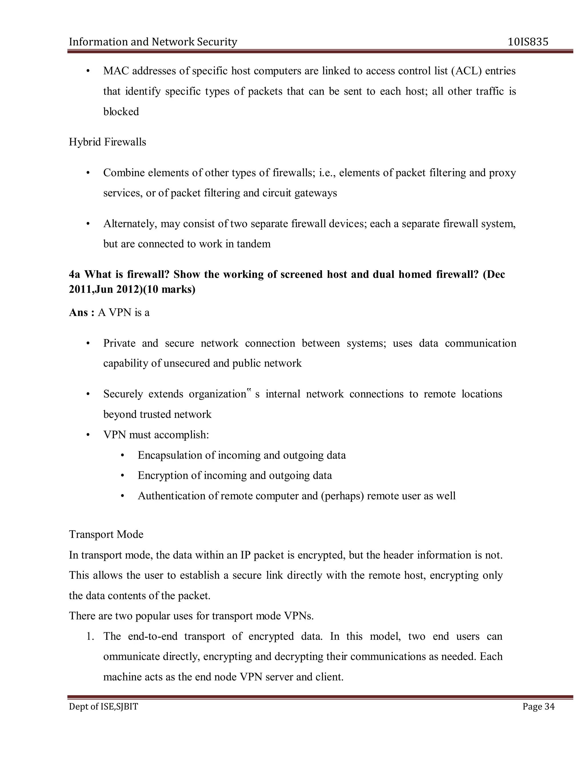 Information and Network Security 10IS835
Dept of ISE,SJBIT Page 34
• MAC addresses of specific host computers are linked to access control list (ACL) entries
that identify specific types of packets that can be sent to each host; all other traffic is
blocked
Hybrid Firewalls
• Combine elements of other types of firewalls; i.e., elements of packet filtering and proxy
services, or of packet filtering and circuit gateways
• Alternately, may consist of two separate firewall devices; each a separate firewall system,
but are connected to work in tandem
4a What is firewall? Show the working of screened host and dual homed firewall? (Dec
2011,Jun 2012)(10 marks)
Ans : A VPN is a
• Private and secure network connection between systems; uses data communication
capability of unsecured and public network
• Securely extends organization‟ s internal network connections to remote locations
beyond trusted network
• VPN must accomplish:
• Encapsulation of incoming and outgoing data
• Encryption of incoming and outgoing data
• Authentication of remote computer and (perhaps) remote user as well
Transport Mode
In transport mode, the data within an IP packet is encrypted, but the header information is not.
This allows the user to establish a secure link directly with the remote host, encrypting only
the data contents of the packet.
There are two popular uses for transport mode VPNs.
1. The end-to-end transport of encrypted data. In this model, two end users can
ommunicate directly, encrypting and decrypting their communications as needed. Each
machine acts as the end node VPN server and client.
 
