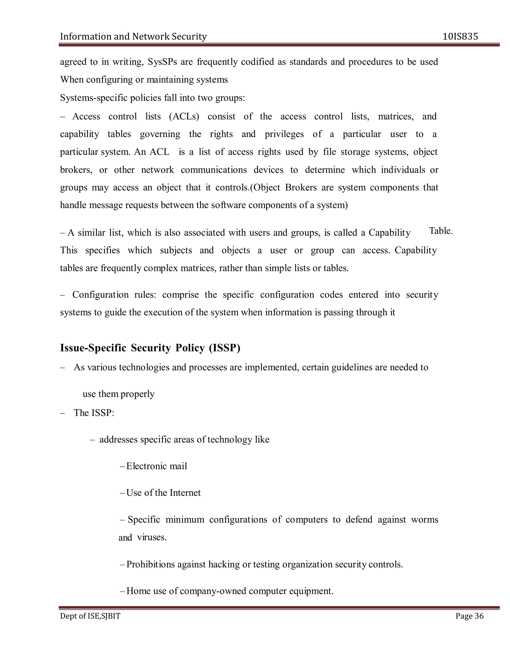 Information and Network Security 10IS835
Dept of ISE,SJBIT Page 36
agreed to in writing, SysSPs are frequently codified as standards and procedures to be used
When configuring or maintaining systems
Systems-specific policies fall into two groups:
– Access control lists (ACLs) consist of the access control lists, matrices, and
capability tables governing the rights and privileges of a particular user to a
particular system. An ACL is a list of access rights used by file storage systems, object
brokers, or other network communications devices to determine which individuals or
groups may access an object that it controls.(Object Brokers are system components that
handle message requests between the software components of a system)
– A similar list, which is also associated with users and groups, is called a Capability
This specifies which subjects and objects a user or group can access. Capability
tables are frequently complex matrices, rather than simple lists or tables.
– Configuration rules: comprise the specific configuration codes entered into security
systems to guide the execution of the system when information is passing through it
Issue-Specific Security Policy (ISSP)
– As various technologies and processes are implemented, certain guidelines are needed to
use them properly
– The ISSP:
– addresses specific areas of technology like
–Electronic mail
–Use of the Internet
– Specific minimum configurations of computers to defend against worms
viruses.
– Prohibitions against hacking or testing organization security controls.
– Home use of company-owned computer equipment.
Table.
and
 