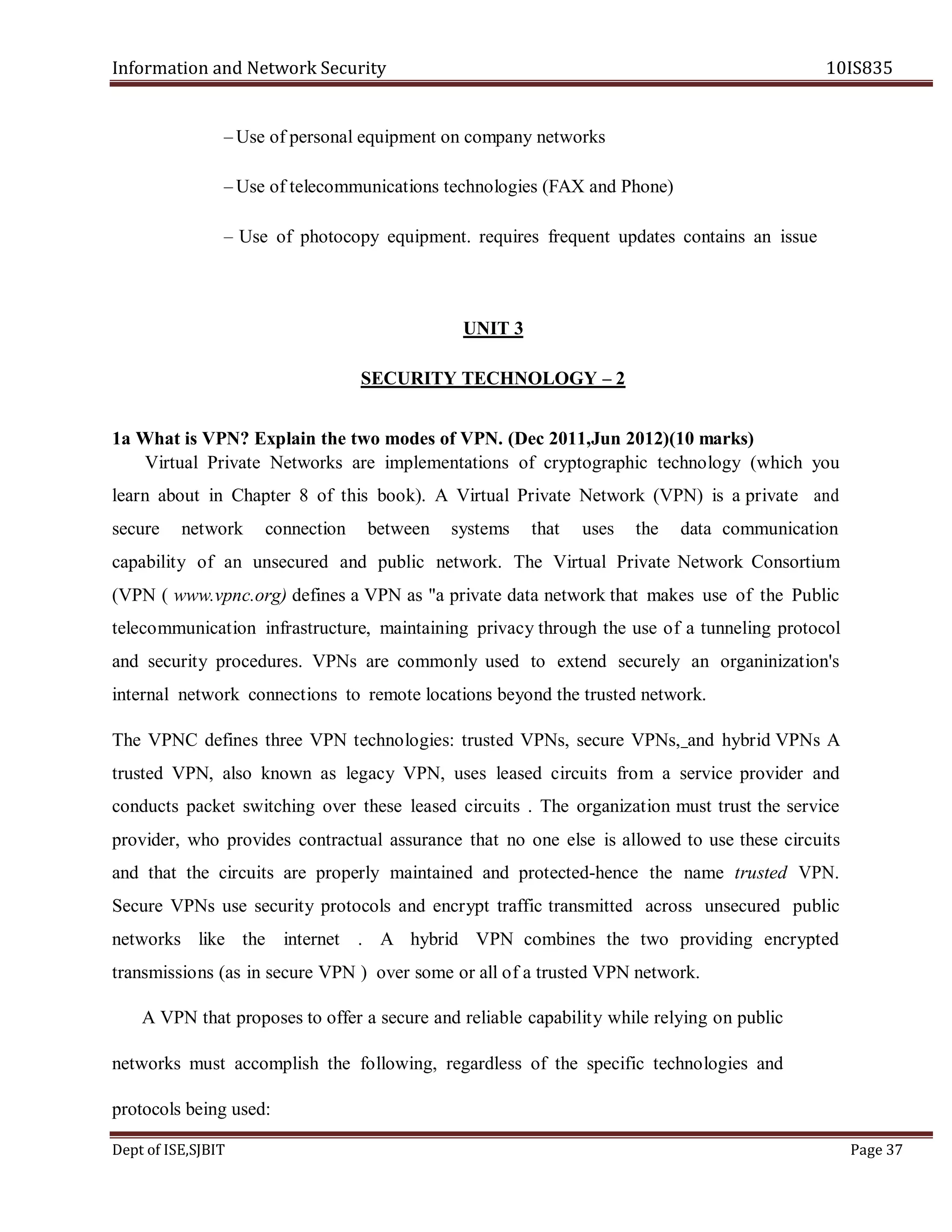 Information and Network Security 10IS835
Dept of ISE,SJBIT Page 37
– Use of personal equipment on company networks
– Use of telecommunications technologies (FAX and Phone)
– Use of photocopy equipment. requires frequent updates contains an issue
UNIT 3
SECURITY TECHNOLOGY – 2
1a What is VPN? Explain the two modes of VPN. (Dec 2011,Jun 2012)(10 marks)
Virtual Private Networks are implementations of cryptographic technology (which you
learn about in Chapter 8 of this book). A Virtual Private Network (VPN) is a private and
secure network connection between systems that uses the data communication
capability of an unsecured and public network. The Virtual Private Network Consortium
(VPN ( www.vpnc.org) defines a VPN as "a private data network that makes use of the Public
telecommunication infrastructure, maintaining privacy through the use of a tunneling protocol
and security procedures. VPNs are commonly used to extend securely an organinization's
internal network connections to remote locations beyond the trusted network.
The VPNC defines three VPN technologies: trusted VPNs, secure VPNs, and hybrid VPNs A
trusted VPN, also known as legacy VPN, uses leased circuits from a service provider and
conducts packet switching over these leased circuits . The organization must trust the service
provider, who provides contractual assurance that no one else is allowed to use these circuits
and that the circuits are properly maintained and protected-hence the name trusted VPN.
Secure VPNs use security protocols and encrypt traffic transmitted across unsecured public
networks like the internet . A hybrid VPN combines the two providing encrypted
transmissions (as in secure VPN ) over some or all of a trusted VPN network.
A VPN that proposes to offer a secure and reliable capability while relying on public
networks must accomplish the following, regardless of the specific technologies and
protocols being used:
 