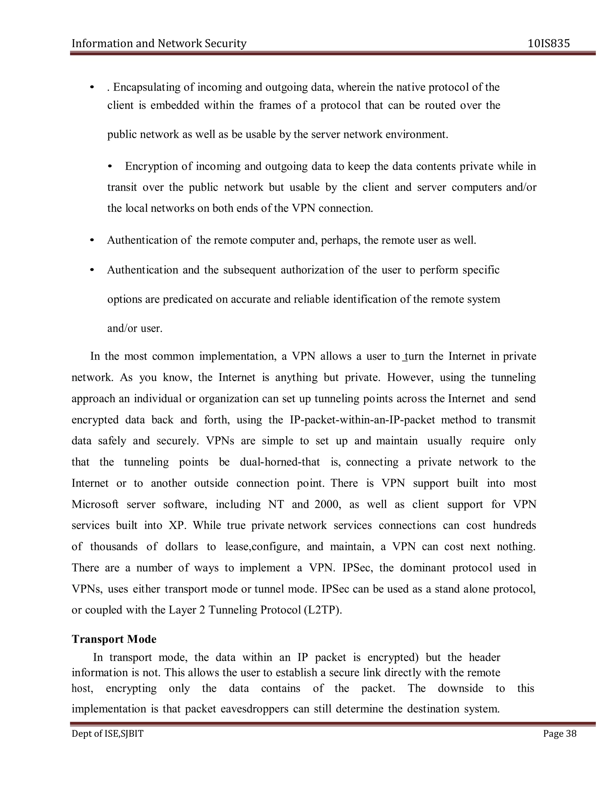 Information and Network Security 10IS835
Dept of ISE,SJBIT Page 38
• . Encapsulating of incoming and outgoing data, wherein the native protocol of the
client is embedded within the frames of a protocol that can be routed over the
public network as well as be usable by the server network environment.
• Encryption of incoming and outgoing data to keep the data contents private while in
transit over the public network but usable by the client and server computers and/or
the local networks on both ends of the VPN connection.
• Authentication of the remote computer and, perhaps, the remote user as well.
• Authentication and the subsequent authorization of the user to perform specific
options are predicated on accurate and reliable identification of the remote system
and/or user.
In the most common implementation, a VPN allows a user to turn the Internet in private
network. As you know, the Internet is anything but private. However, using the tunneling
approach an individual or organization can set up tunneling points across the Internet and send
encrypted data back and forth, using the IP-packet-within-an-IP-packet method to transmit
data safely and securely. VPNs are simple to set up and maintain usually require only
that the tunneling points be dual-horned-that is, connecting a private network to the
Internet or to another outside connection point. There is VPN support built into most
Microsoft server software, including NT and 2000, as well as client support for VPN
services built into XP. While true private network services connections can cost hundreds
of thousands of dollars to lease,configure, and maintain, a VPN can cost next nothing.
There are a number of ways to implement a VPN. IPSec, the dominant protocol used in
VPNs, uses either transport mode or tunnel mode. IPSec can be used as a stand alone protocol,
or coupled with the Layer 2 Tunneling Protocol (L2TP).
Transport Mode
In transport mode, the data within an IP packet is encrypted) but the header
information is not. This allows the user to establish a secure link directly with the remote
host, encrypting only the data contains of the packet. The downside to this
implementation is that packet eavesdroppers can still determine the destination system.
 