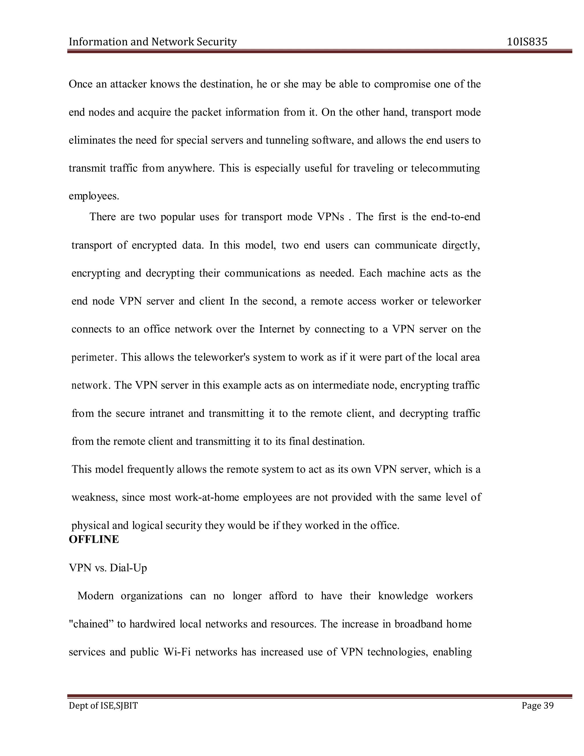 Information and Network Security 10IS835
Dept of ISE,SJBIT Page 39
Once an attacker knows the destination, he or she may be able to compromise one of the
end nodes and acquire the packet information from it. On the other hand, transport mode
eliminates the need for special servers and tunneling software, and allows the end users to
transmit traffic from anywhere. This is especially useful for traveling or telecommuting
employees.
There are two popular uses for transport mode VPNs . The first is the end-to-end
transport of encrypted data. In this model, two end users can communicate directly,
encrypting and decrypting their communications as needed. Each machine acts as the
end node VPN server and client In the second, a remote access worker or teleworker
connects to an office network over the Internet by connecting to a VPN server on the
perimeter. This allows the teleworker's system to work as if it were part of the local area
network. The VPN server in this example acts as on intermediate node, encrypting traffic
from the secure intranet and transmitting it to the remote client, and decrypting traffic
from the remote client and transmitting it to its final destination.
This model frequently allows the remote system to act as its own VPN server, which is a
weakness, since most work-at-home employees are not provided with the same level of
physical and logical security they would be if they worked in the office.
OFFLINE
VPN vs. Dial-Up
Modern organizations can no longer afford to have their knowledge workers
"chained” to hardwired local networks and resources. The increase in broadband home
services and public Wi-Fi networks has increased use of VPN technologies, enabling
 