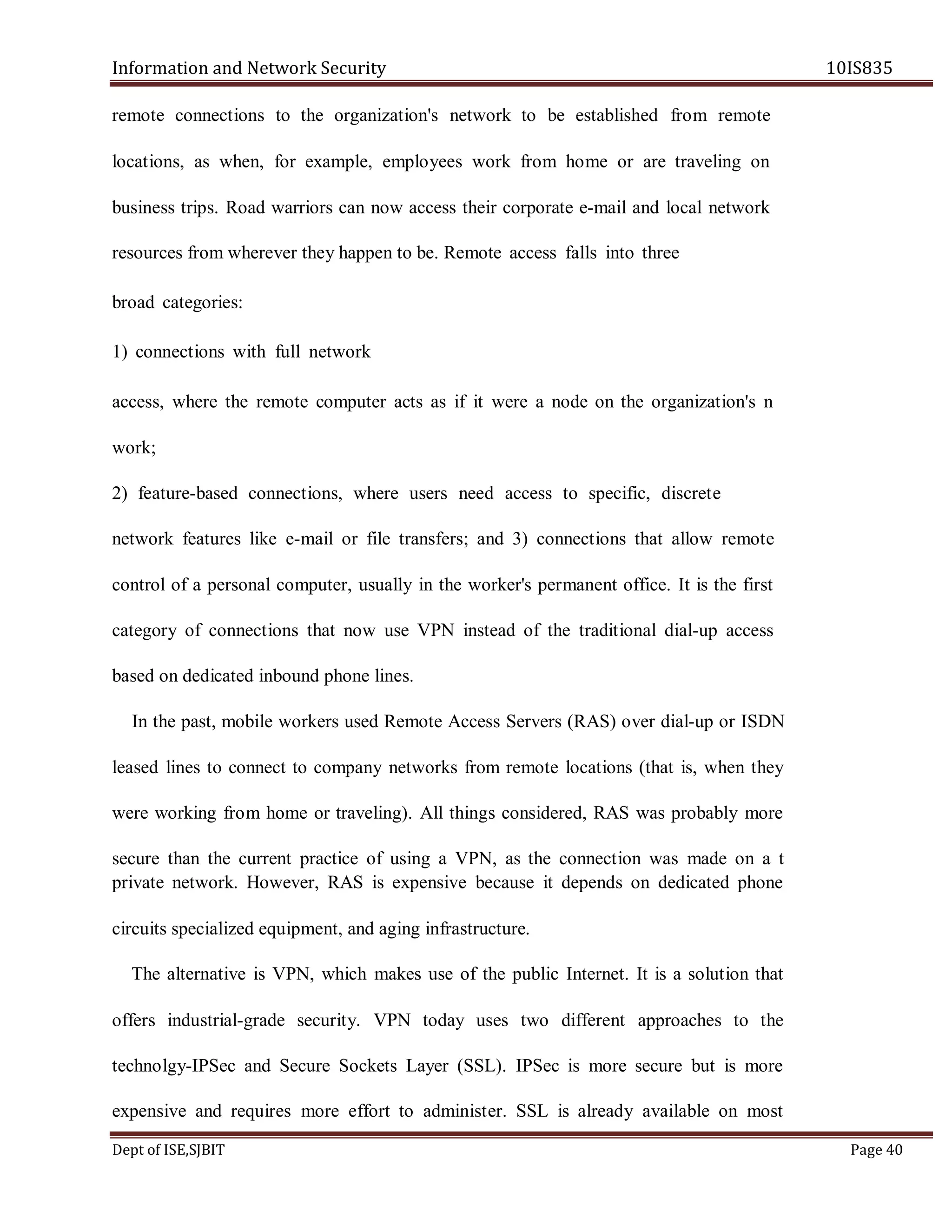 Information and Network Security 10IS835
Dept of ISE,SJBIT Page 40
remote connections to the organization's network to be established from remote
locations, as when, for example, employees work from home or are traveling on
business trips. Road warriors can now access their corporate e-mail and local network
resources from wherever they happen to be. Remote access falls into three
broad categories:
1) connections with full network
access, where the remote computer acts as if it were a node on the organization's n
work;
2) feature-based connections, where users need access to specific, discrete
network features like e-mail or file transfers; and 3) connections that allow remote
control of a personal computer, usually in the worker's permanent office. It is the first
category of connections that now use VPN instead of the traditional dial-up access
based on dedicated inbound phone lines.
In the past, mobile workers used Remote Access Servers (RAS) over dial-up or ISDN
leased lines to connect to company networks from remote locations (that is, when they
were working from home or traveling). All things considered, RAS was probably more
secure than the current practice of using a VPN, as the connection was made on a t
private network. However, RAS is expensive because it depends on dedicated phone
circuits specialized equipment, and aging infrastructure.
The alternative is VPN, which makes use of the public Internet. It is a solution that
offers industrial-grade security. VPN today uses two different approaches to the
technolgy-IPSec and Secure Sockets Layer (SSL). IPSec is more secure but is more
expensive and requires more effort to administer. SSL is already available on most
 