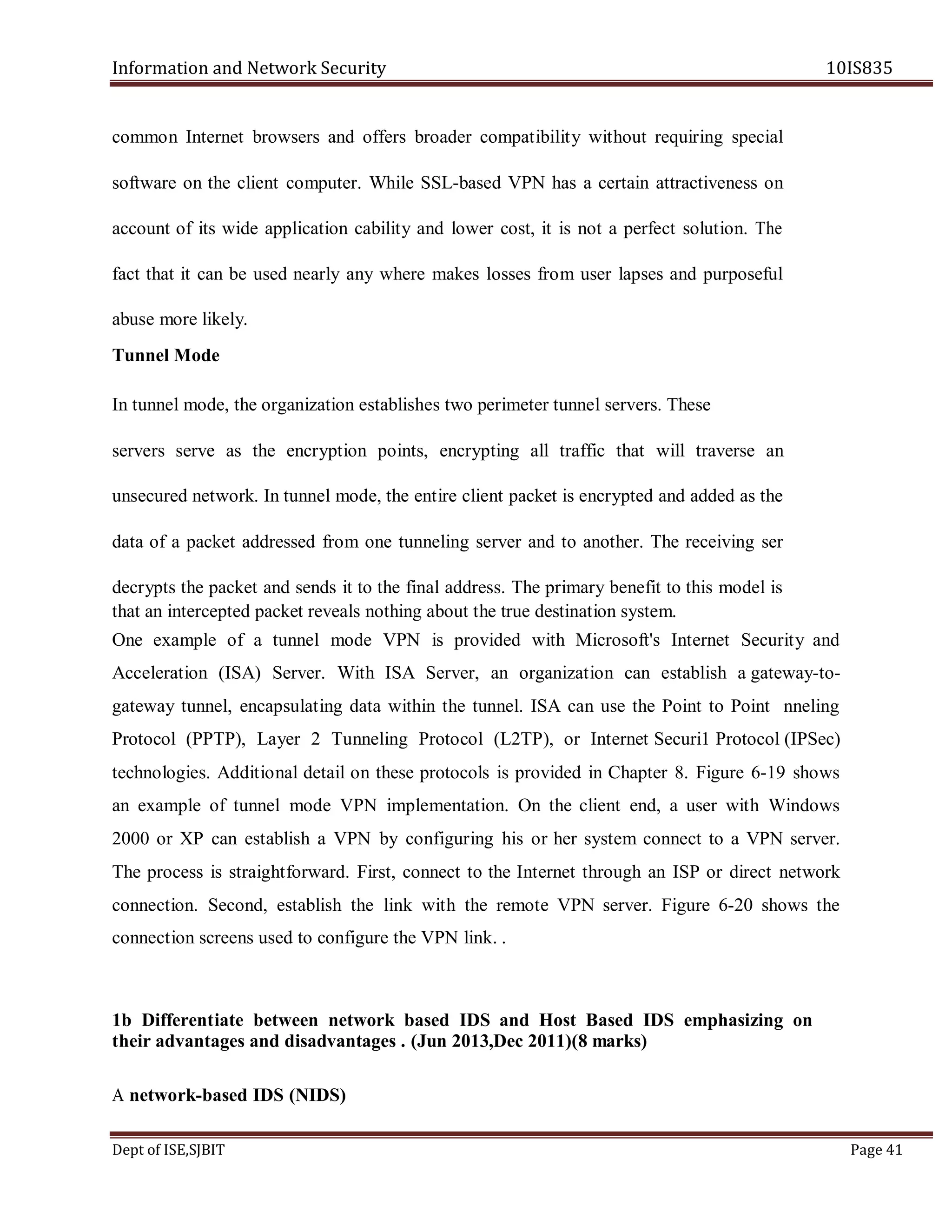 Information and Network Security 10IS835
Dept of ISE,SJBIT Page 41
common Internet browsers and offers broader compatibility without requiring special
software on the client computer. While SSL-based VPN has a certain attractiveness on
account of its wide application cability and lower cost, it is not a perfect solution. The
fact that it can be used nearly any where makes losses from user lapses and purposeful
abuse more likely.
Tunnel Mode
In tunnel mode, the organization establishes two perimeter tunnel servers. These
servers serve as the encryption points, encrypting all traffic that will traverse an
unsecured network. In tunnel mode, the entire client packet is encrypted and added as the
data of a packet addressed from one tunneling server and to another. The receiving ser
decrypts the packet and sends it to the final address. The primary benefit to this model is
that an intercepted packet reveals nothing about the true destination system.
One example of a tunnel mode VPN is provided with Microsoft's Internet Security and
Acceleration (ISA) Server. With ISA Server, an organization can establish a gateway-to-
gateway tunnel, encapsulating data within the tunnel. ISA can use the Point to Point nneling
Protocol (PPTP), Layer 2 Tunneling Protocol (L2TP), or Internet Securi1 Protocol (IPSec)
technologies. Additional detail on these protocols is provided in Chapter 8. Figure 6-19 shows
an example of tunnel mode VPN implementation. On the client end, a user with Windows
2000 or XP can establish a VPN by configuring his or her system connect to a VPN server.
The process is straightforward. First, connect to the Internet through an ISP or direct network
connection. Second, establish the link with the remote VPN server. Figure 6-20 shows the
connection screens used to configure the VPN link. .
1b Differentiate between network based IDS and Host Based IDS emphasizing on
their advantages and disadvantages . (Jun 2013,Dec 2011)(8 marks)
A network-based IDS (NIDS)
 