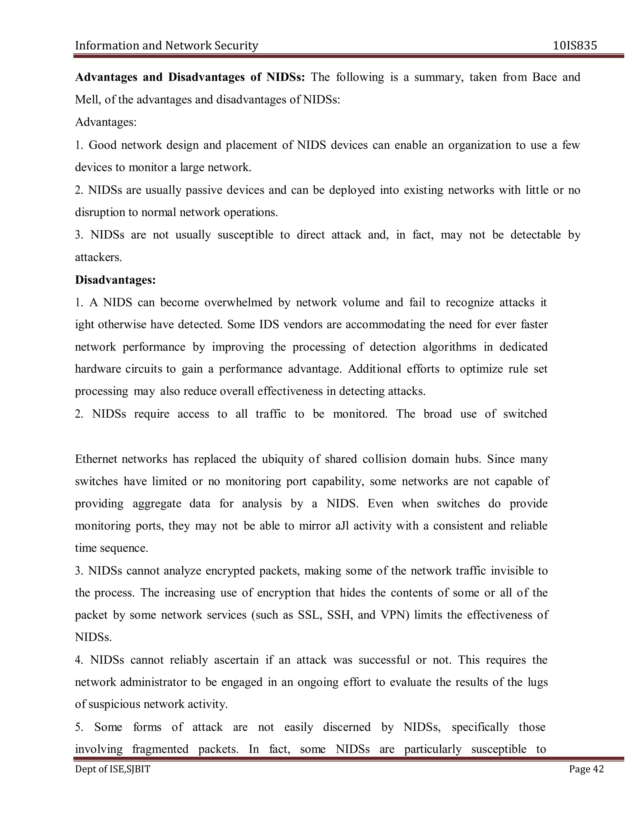 Information and Network Security 10IS835
Dept of ISE,SJBIT Page 42
Advantages and Disadvantages of NIDSs: The following is a summary, taken from Bace and
Mell, of the advantages and disadvantages of NIDSs:
Advantages:
1. Good network design and placement of NIDS devices can enable an organization to use a few
devices to monitor a large network.
2. NIDSs are usually passive devices and can be deployed into existing networks with little or no
disruption to normal network operations.
3. NIDSs are not usually susceptible to direct attack and, in fact, may not be detectable by
attackers.
Disadvantages:
1. A NIDS can become overwhelmed by network volume and fail to recognize attacks it
ight otherwise have detected. Some IDS vendors are accommodating the need for ever faster
network performance by improving the processing of detection algorithms in dedicated
hardware circuits to gain a performance advantage. Additional efforts to optimize rule set
processing may also reduce overall effectiveness in detecting attacks.
2. NIDSs require access to all traffic to be monitored. The broad use of switched
Ethernet networks has replaced the ubiquity of shared collision domain hubs. Since many
switches have limited or no monitoring port capability, some networks are not capable of
providing aggregate data for analysis by a NIDS. Even when switches do provide
monitoring ports, they may not be able to mirror aJl activity with a consistent and reliable
time sequence.
3. NIDSs cannot analyze encrypted packets, making some of the network traffic invisible to
the process. The increasing use of encryption that hides the contents of some or all of the
packet by some network services (such as SSL, SSH, and VPN) limits the effectiveness of
NIDSs.
4. NIDSs cannot reliably ascertain if an attack was successful or not. This requires the
network administrator to be engaged in an ongoing effort to evaluate the results of the lugs
of suspicious network activity.
5. Some forms of attack are not easily discerned by NIDSs, specifically those
involving fragmented packets. In fact, some NIDSs are particularly susceptible to
 