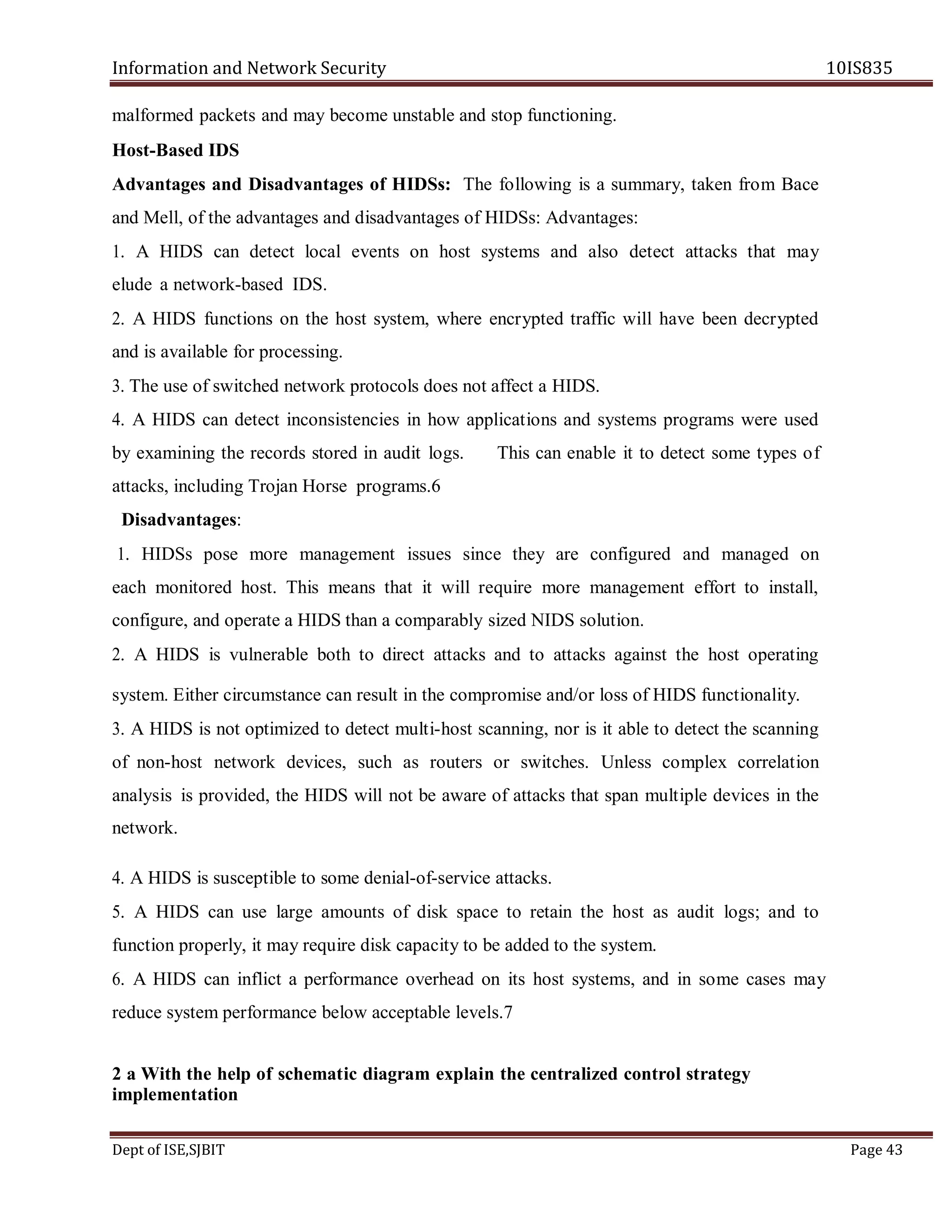 Information and Network Security 10IS835
Dept of ISE,SJBIT Page 43
malformed packets and may become unstable and stop functioning.
Host-Based IDS
Advantages and Disadvantages of HIDSs: The following is a summary, taken from Bace
and Mell, of the advantages and disadvantages of HIDSs: Advantages:
1. A HIDS can detect local events on host systems and also detect attacks that may
elude a network-based IDS.
2. A HIDS functions on the host system, where encrypted traffic will have been decrypted
and is available for processing.
3. The use of switched network protocols does not affect a HIDS.
4. A HIDS can detect inconsistencies in how applications and systems programs were used
by examining the records stored in audit logs. This can enable it to detect some types of
attacks, including Trojan Horse programs.6
Disadvantages:
1. HIDSs pose more management issues since they are configured and managed on
each monitored host. This means that it will require more management effort to install,
configure, and operate a HIDS than a comparably sized NIDS solution.
2. A HIDS is vulnerable both to direct attacks and to attacks against the host operating
system. Either circumstance can result in the compromise and/or loss of HIDS functionality.
3. A HIDS is not optimized to detect multi-host scanning, nor is it able to detect the scanning
of non-host network devices, such as routers or switches. Unless complex correlation
analysis is provided, the HIDS will not be aware of attacks that span multiple devices in the
network.
4. A HIDS is susceptible to some denial-of-service attacks.
5. A HIDS can use large amounts of disk space to retain the host as audit logs; and to
function properly, it may require disk capacity to be added to the system.
6. A HIDS can inflict a performance overhead on its host systems, and in some cases may
reduce system performance below acceptable levels.7
2 a With the help of schematic diagram explain the centralized control strategy
implementation
 