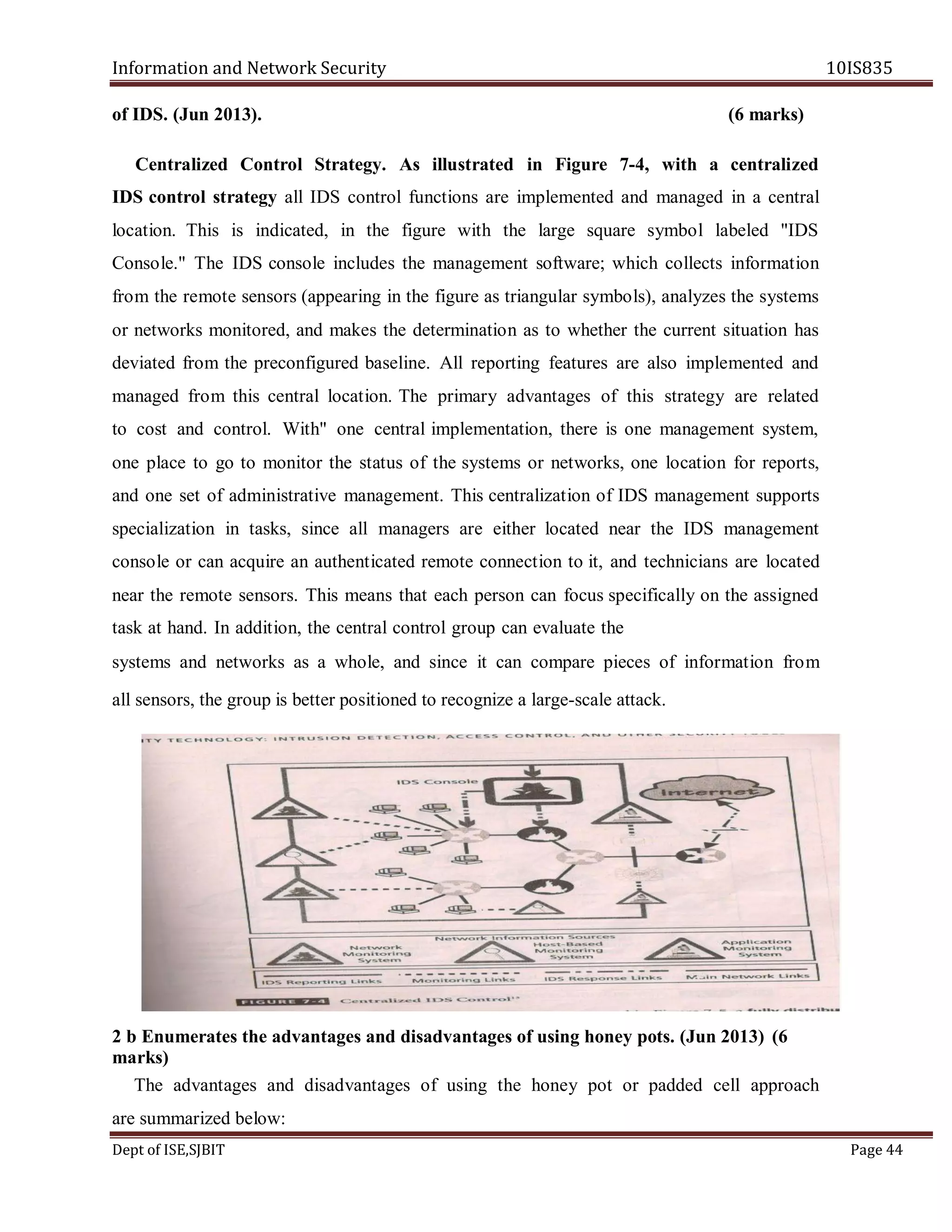 Information and Network Security 10IS835
Dept of ISE,SJBIT Page 44
of IDS. (Jun 2013). (6 marks)
Centralized Control Strategy. As illustrated in Figure 7-4, with a centralized
IDS control strategy all IDS control functions are implemented and managed in a central
location. This is indicated, in the figure with the large square symbol labeled "IDS
Console." The IDS console includes the management software; which collects information
from the remote sensors (appearing in the figure as triangular symbols), analyzes the systems
or networks monitored, and makes the determination as to whether the current situation has
deviated from the preconfigured baseline. All reporting features are also implemented and
managed from this central location. The primary advantages of this strategy are related
to cost and control. With" one central implementation, there is one management system,
one place to go to monitor the status of the systems or networks, one location for reports,
and one set of administrative management. This centralization of IDS management supports
specialization in tasks, since all managers are either located near the IDS management
console or can acquire an authenticated remote connection to it, and technicians are located
near the remote sensors. This means that each person can focus specifically on the assigned
task at hand. In addition, the central control group can evaluate the
systems and networks as a whole, and since it can compare pieces of information from
all sensors, the group is better positioned to recognize a large-scale attack.
2 b Enumerates the advantages and disadvantages of using honey pots. (Jun 2013) (6
marks)
The advantages and disadvantages of using the honey pot or padded cell approach
are summarized below:
 