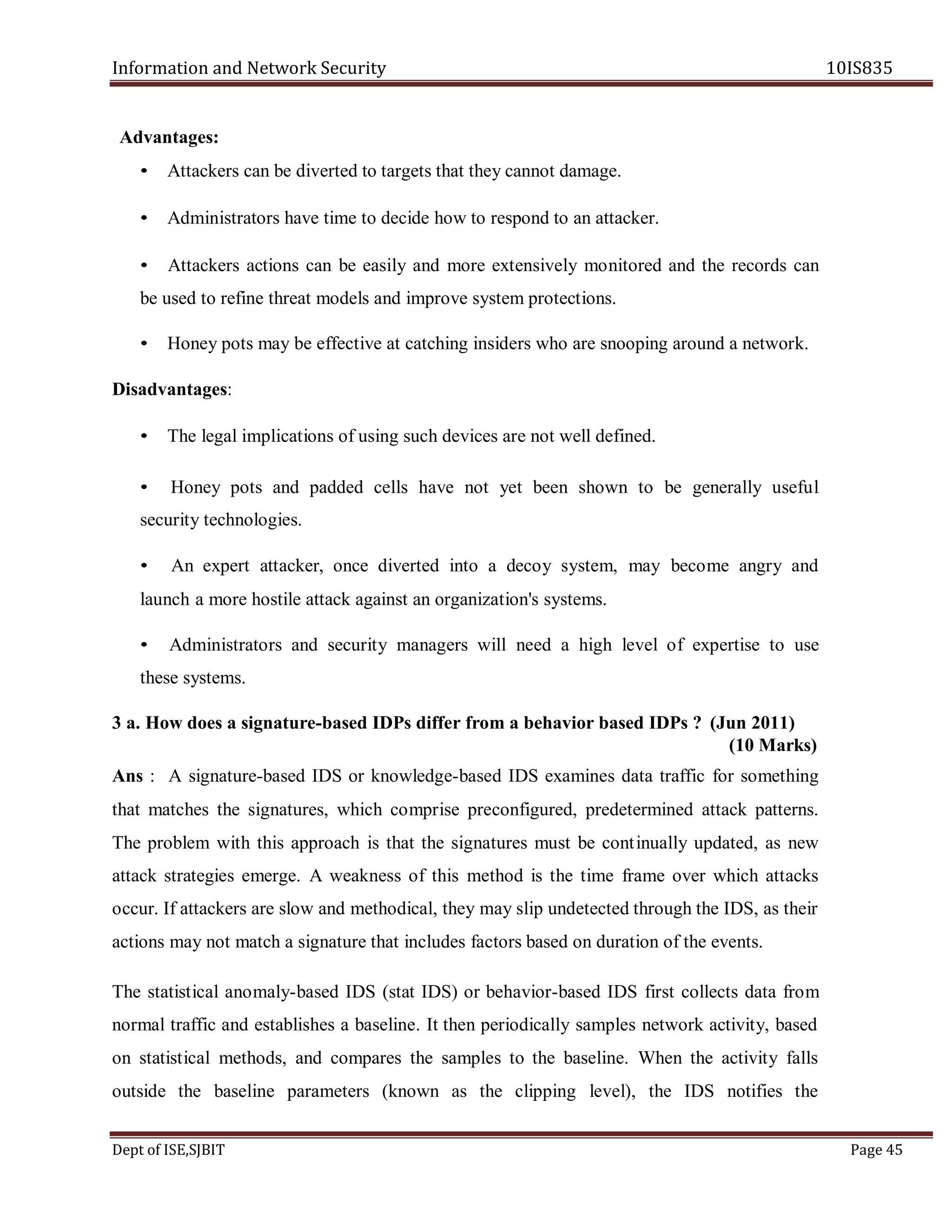 Information and Network Security 10IS835
Dept of ISE,SJBIT Page 45
Advantages:
• Attackers can be diverted to targets that they cannot damage.
• Administrators have time to decide how to respond to an attacker.
• Attackers actions can be easily and more extensively monitored and the records can
be used to refine threat models and improve system protections.
• Honey pots may be effective at catching insiders who are snooping around a network.
Disadvantages:
• The legal implications of using such devices are not well defined.
• Honey pots and padded cells have not yet been shown to be generally useful
security technologies.
• An expert attacker, once diverted into a decoy system, may become angry and
launch a more hostile attack against an organization's systems.
• Administrators and security managers will need a high level of expertise to use
these systems.
3 a. How does a signature-based IDPs differ from a behavior based IDPs ? (Jun 2011)
(10 Marks)
Ans : A signature-based IDS or knowledge-based IDS examines data traffic for something
that matches the signatures, which comprise preconfigured, predetermined attack patterns.
The problem with this approach is that the signatures must be continually updated, as new
attack strategies emerge. A weakness of this method is the time frame over which attacks
occur. If attackers are slow and methodical, they may slip undetected through the IDS, as their
actions may not match a signature that includes factors based on duration of the events.
The statistical anomaly-based IDS (stat IDS) or behavior-based IDS first collects data from
normal traffic and establishes a baseline. It then periodically samples network activity, based
on statistical methods, and compares the samples to the baseline. When the activity falls
outside the baseline parameters (known as the clipping level), the IDS notifies the
 