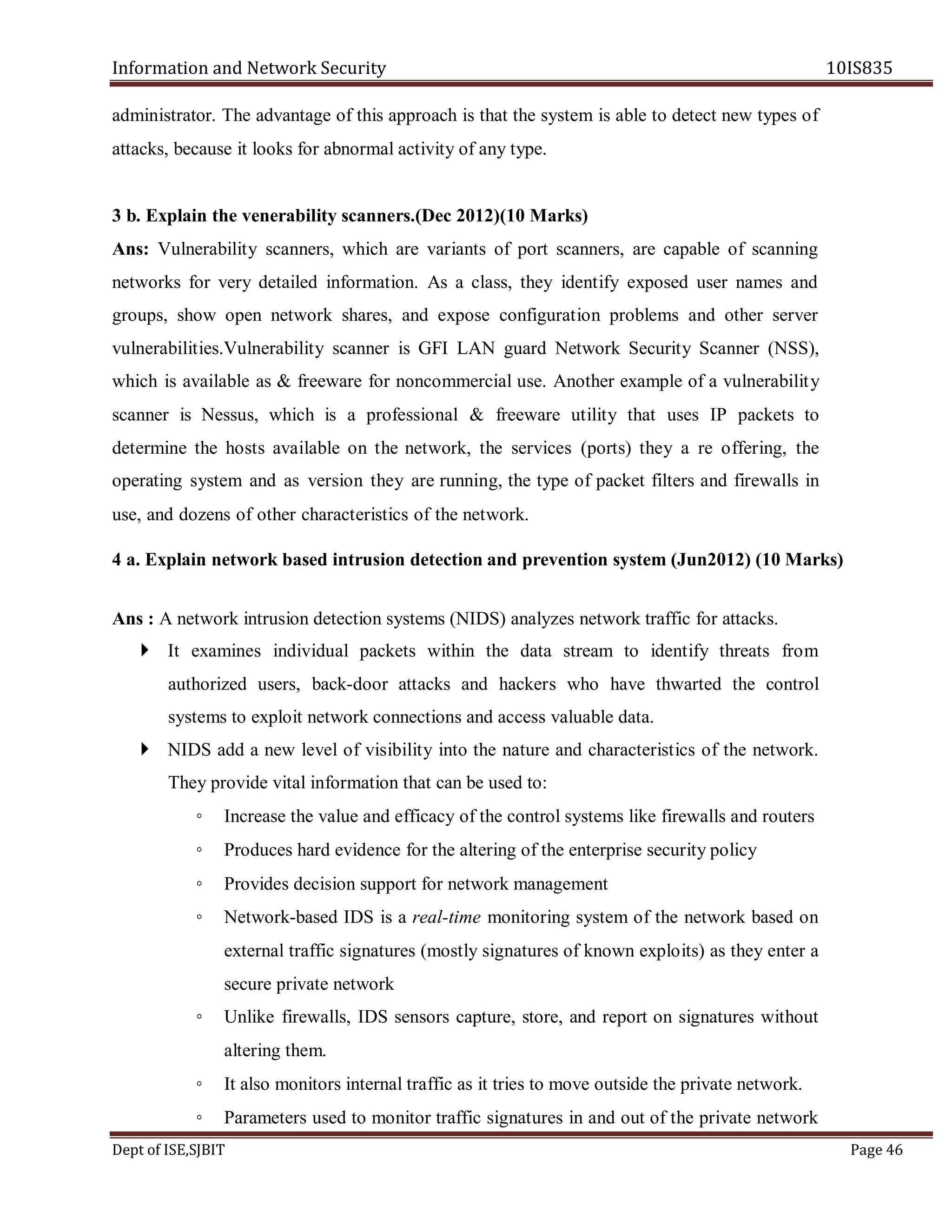 Information and Network Security 10IS835
Dept of ISE,SJBIT Page 46
administrator. The advantage of this approach is that the system is able to detect new types of
attacks, because it looks for abnormal activity of any type.
3 b. Explain the venerability scanners.(Dec 2012)(10 Marks)
Ans: Vulnerability scanners, which are variants of port scanners, are capable of scanning
networks for very detailed information. As a class, they identify exposed user names and
groups, show open network shares, and expose configuration problems and other server
vulnerabilities.Vulnerability scanner is GFI LAN guard Network Security Scanner (NSS),
which is available as & freeware for noncommercial use. Another example of a vulnerability
scanner is Nessus, which is a professional & freeware utility that uses IP packets to
determine the hosts available on the network, the services (ports) they a re offering, the
operating system and as version they are running, the type of packet filters and firewalls in
use, and dozens of other characteristics of the network.
4 a. Explain network based intrusion detection and prevention system (Jun2012) (10 Marks)
Ans : A network intrusion detection systems (NIDS) analyzes network traffic for attacks.
 It examines individual packets within the data stream to identify threats from
authorized users, back-door attacks and hackers who have thwarted the control
systems to exploit network connections and access valuable data.
 NIDS add a new level of visibility into the nature and characteristics of the network.
They provide vital information that can be used to:
◦ Increase the value and efficacy of the control systems like firewalls and routers
◦ Produces hard evidence for the altering of the enterprise security policy
◦ Provides decision support for network management
◦ Network-based IDS is a real-time monitoring system of the network based on
external traffic signatures (mostly signatures of known exploits) as they enter a
secure private network
◦ Unlike firewalls, IDS sensors capture, store, and report on signatures without
altering them.
◦ It also monitors internal traffic as it tries to move outside the private network.
◦ Parameters used to monitor traffic signatures in and out of the private network
 