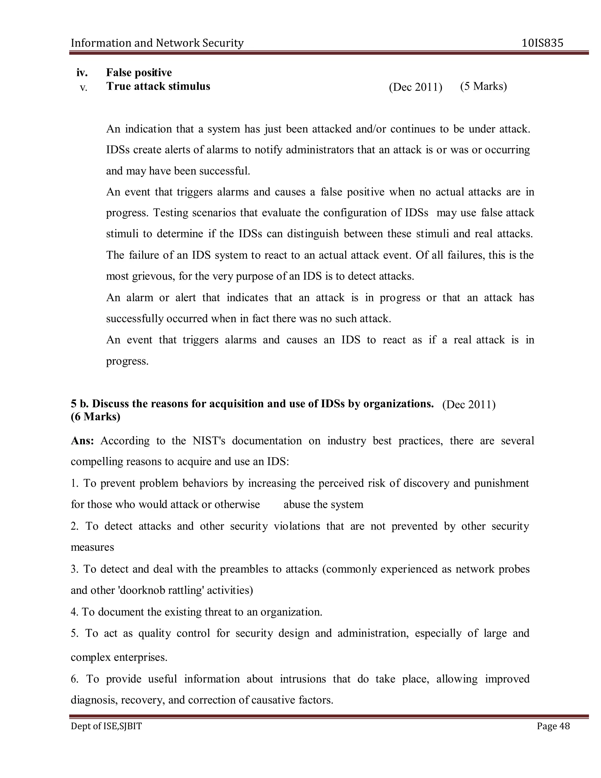 Information and Network Security 10IS835
Dept of ISE,SJBIT Page 48
iv. False positive
True attack stimulus
An indication that a system has just been attacked and/or continues to be under attack.
IDSs create alerts of alarms to notify administrators that an attack is or was or occurring
and may have been successful.
An event that triggers alarms and causes a false positive when no actual attacks are in
progress. Testing scenarios that evaluate the configuration of IDSs may use false attack
stimuli to determine if the IDSs can distinguish between these stimuli and real attacks.
The failure of an IDS system to react to an actual attack event. Of all failures, this is the
most grievous, for the very purpose of an IDS is to detect attacks.
An alarm or alert that indicates that an attack is in progress or that an attack has
successfully occurred when in fact there was no such attack.
An event that triggers alarms and causes an IDS to react as if a real attack is in
progress.
5 b. Discuss the reasons for acquisition and use of IDSs by organizations.
(6 Marks)
Ans: According to the NIST's documentation on industry best practices, there are several
compelling reasons to acquire and use an IDS:
1. To prevent problem behaviors by increasing the perceived risk of discovery and punishment
for those who would attack or otherwise abuse the system
2. To detect attacks and other security violations that are not prevented by other security
measures
3. To detect and deal with the preambles to attacks (commonly experienced as network probes
and other 'doorknob rattling' activities)
4. To document the existing threat to an organization.
5. To act as quality control for security design and administration, especially of large and
complex enterprises.
6. To provide useful information about intrusions that do take place, allowing improved
diagnosis, recovery, and correction of causative factors.
v. (Dec 2011) (5 Marks)
(Dec 2011)
 