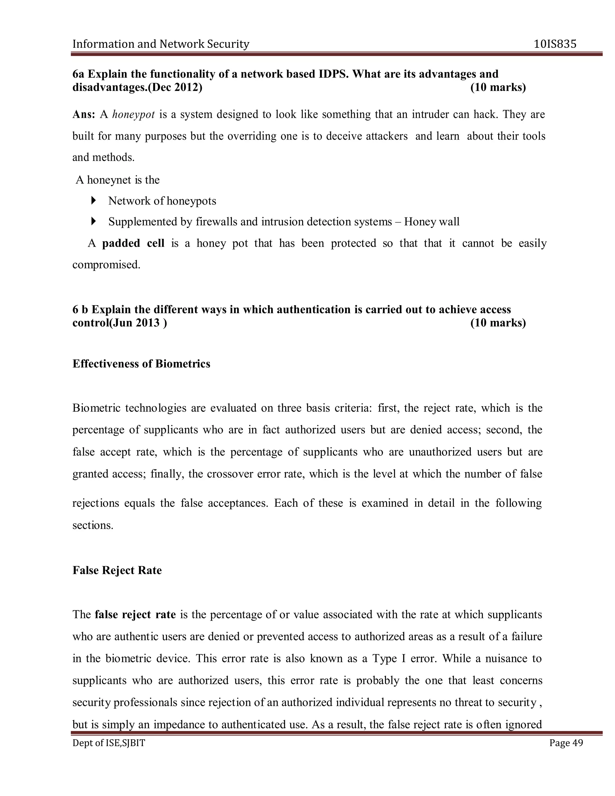 Information and Network Security 10IS835
Dept of ISE,SJBIT Page 49
6a Explain the functionality of a network based IDPS. What are its advantages and
disadvantages.(Dec 2012) (10 marks)
Ans: A honeypot is a system designed to look like something that an intruder can hack. They are
built for many purposes but the overriding one is to deceive attackers and learn about their tools
and methods.
A honeynet is the
 Network of honeypots
 Supplemented by firewalls and intrusion detection systems – Honey wall
A padded cell is a honey pot that has been protected so that that it cannot be easily
compromised.
6 b Explain the different ways in which authentication is carried out to achieve access
control(Jun 2013 ) (10 marks)
Effectiveness of Biometrics
Biometric technologies are evaluated on three basis criteria: first, the reject rate, which is the
percentage of supplicants who are in fact authorized users but are denied access; second, the
false accept rate, which is the percentage of supplicants who are unauthorized users but are
granted access; finally, the crossover error rate, which is the level at which the number of false
rejections equals the false acceptances. Each of these is examined in detail in the following
sections.
False Reject Rate
The false reject rate is the percentage of or value associated with the rate at which supplicants
who are authentic users are denied or prevented access to authorized areas as a result of a failure
in the biometric device. This error rate is also known as a Type I error. While a nuisance to
supplicants who are authorized users, this error rate is probably the one that least concerns
security professionals since rejection of an authorized individual represents no threat to security ,
but is simply an impedance to authenticated use. As a result, the false reject rate is often ignored
 