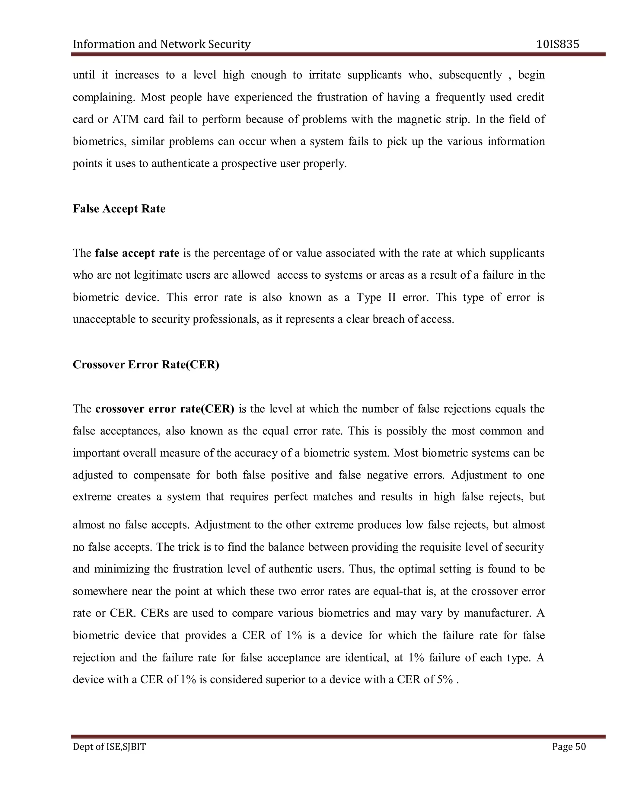 Information and Network Security 10IS835
Dept of ISE,SJBIT Page 50
until it increases to a level high enough to irritate supplicants who, subsequently , begin
complaining. Most people have experienced the frustration of having a frequently used credit
card or ATM card fail to perform because of problems with the magnetic strip. In the field of
biometrics, similar problems can occur when a system fails to pick up the various information
points it uses to authenticate a prospective user properly.
False Accept Rate
The false accept rate is the percentage of or value associated with the rate at which supplicants
who are not legitimate users are allowed access to systems or areas as a result of a failure in the
biometric device. This error rate is also known as a Type II error. This type of error is
unacceptable to security professionals, as it represents a clear breach of access.
Crossover Error Rate(CER)
The crossover error rate(CER) is the level at which the number of false rejections equals the
false acceptances, also known as the equal error rate. This is possibly the most common and
important overall measure of the accuracy of a biometric system. Most biometric systems can be
adjusted to compensate for both false positive and false negative errors. Adjustment to one
extreme creates a system that requires perfect matches and results in high false rejects, but
almost no false accepts. Adjustment to the other extreme produces low false rejects, but almost
no false accepts. The trick is to find the balance between providing the requisite level of security
and minimizing the frustration level of authentic users. Thus, the optimal setting is found to be
somewhere near the point at which these two error rates are equal-that is, at the crossover error
rate or CER. CERs are used to compare various biometrics and may vary by manufacturer. A
biometric device that provides a CER of 1% is a device for which the failure rate for false
rejection and the failure rate for false acceptance are identical, at 1% failure of each type. A
device with a CER of 1% is considered superior to a device with a CER of 5% .
 