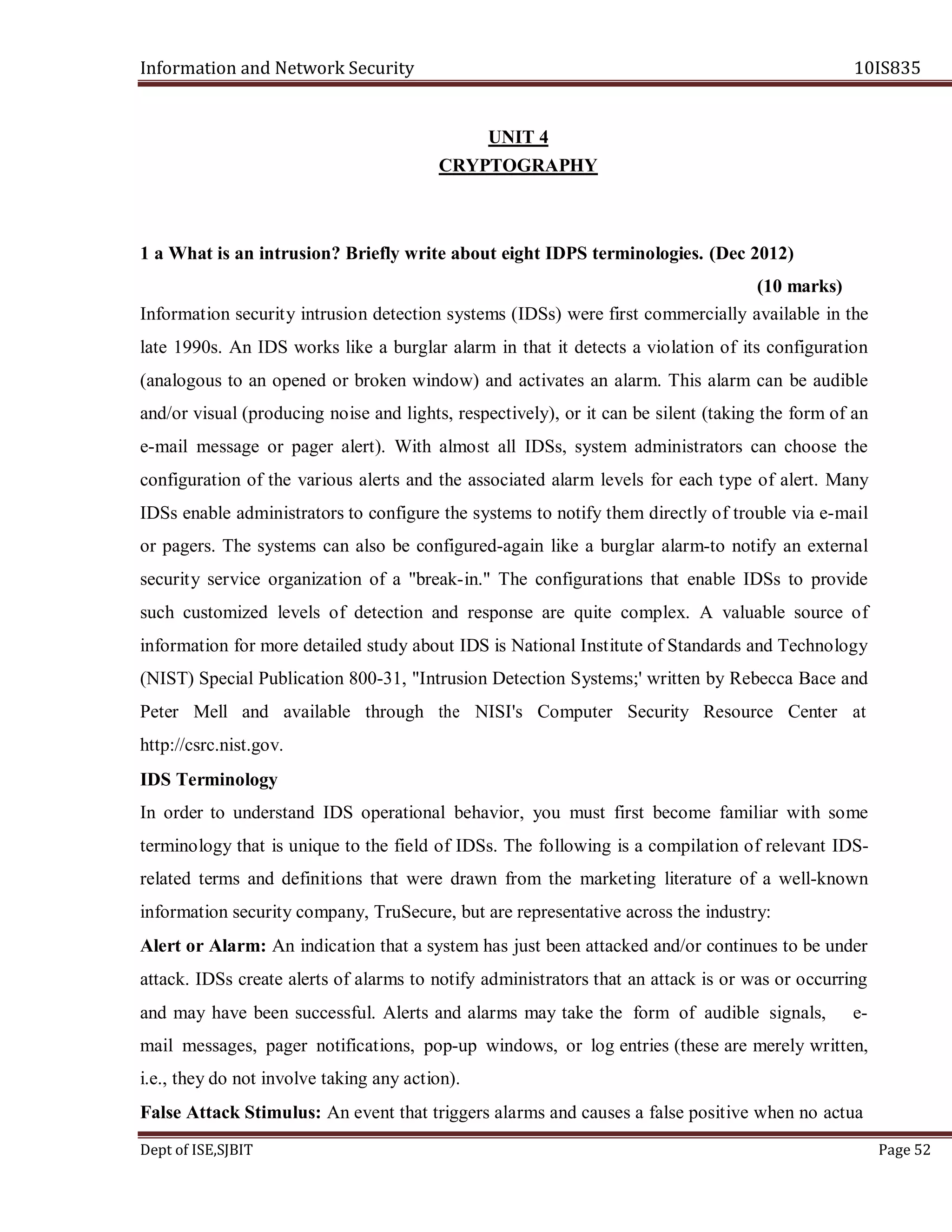 Information and Network Security 10IS835
Dept of ISE,SJBIT Page 52
UNIT 4
CRYPTOGRAPHY
1 a What is an intrusion? Briefly write about eight IDPS terminologies. (Dec 2012)
(10 marks)
Information security intrusion detection systems (IDSs) were first commercially available in the
late 1990s. An IDS works like a burglar alarm in that it detects a violation of its configuration
(analogous to an opened or broken window) and activates an alarm. This alarm can be audible
and/or visual (producing noise and lights, respectively), or it can be silent (taking the form of an
e-mail message or pager alert). With almost all IDSs, system administrators can choose the
configuration of the various alerts and the associated alarm levels for each type of alert. Many
IDSs enable administrators to configure the systems to notify them directly of trouble via e-mail
or pagers. The systems can also be configured-again like a burglar alarm-to notify an external
security service organization of a "break-in." The configurations that enable IDSs to provide
such customized levels of detection and response are quite complex. A valuable source of
information for more detailed study about IDS is National Institute of Standards and Technology
(NIST) Special Publication 800-31, "Intrusion Detection Systems;' written by Rebecca Bace and
Peter Mell and available through the NISI's Computer Security Resource Center at
http://csrc.nist.gov.
IDS Terminology
In order to understand IDS operational behavior, you must first become familiar with some
terminology that is unique to the field of IDSs. The following is a compilation of relevant IDS-
related terms and definitions that were drawn from the marketing literature of a well-known
information security company, TruSecure, but are representative across the industry:
Alert or Alarm: An indication that a system has just been attacked and/or continues to be under
attack. IDSs create alerts of alarms to notify administrators that an attack is or was or occurring
and may have been successful. Alerts and alarms may take the form of audible signals, e-
mail messages, pager notifications, pop-up windows, or log entries (these are merely written,
i.e., they do not involve taking any action).
False Attack Stimulus: An event that triggers alarms and causes a false positive when no actua
 