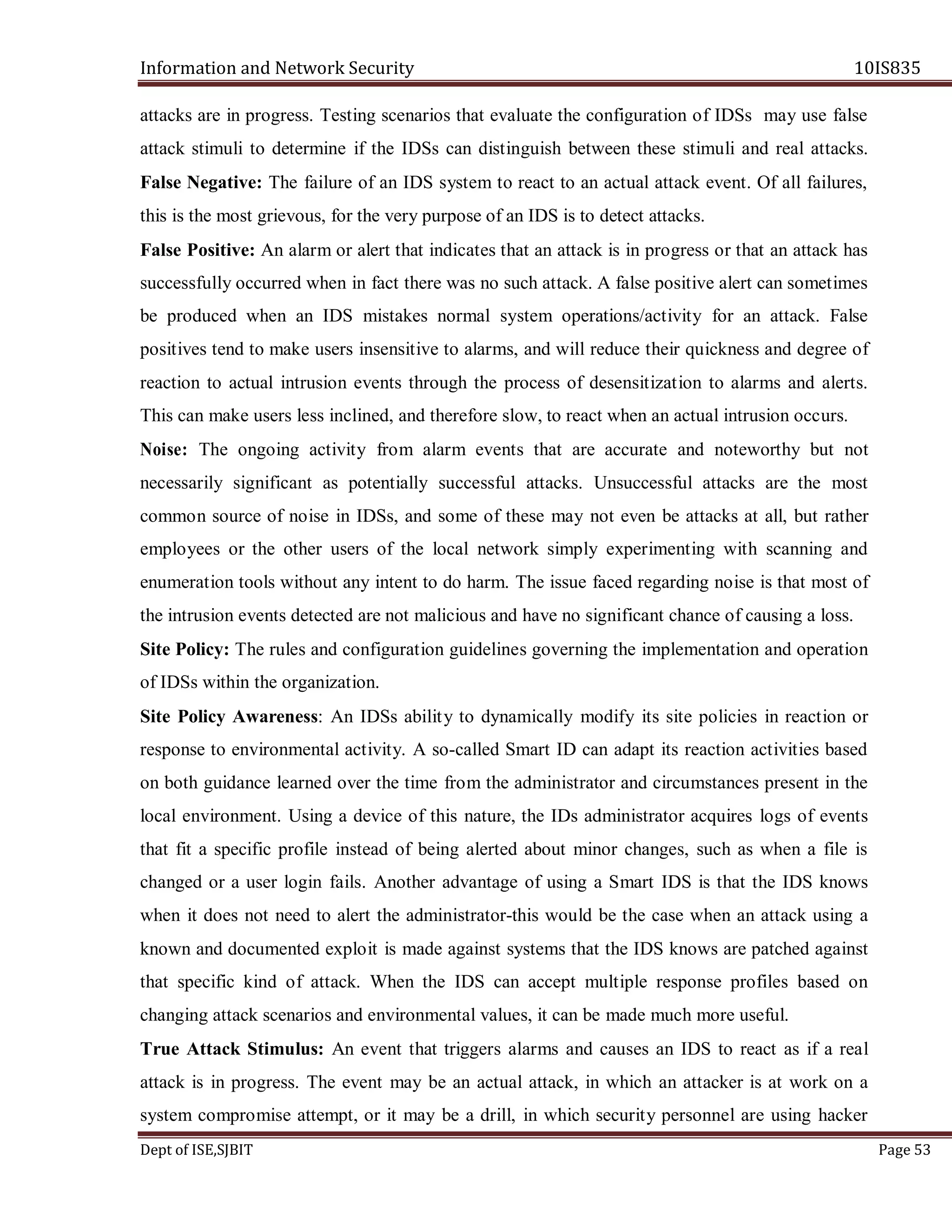 Information and Network Security 10IS835
Dept of ISE,SJBIT Page 53
attacks are in progress. Testing scenarios that evaluate the configuration of IDSs may use false
attack stimuli to determine if the IDSs can distinguish between these stimuli and real attacks.
False Negative: The failure of an IDS system to react to an actual attack event. Of all failures,
this is the most grievous, for the very purpose of an IDS is to detect attacks.
False Positive: An alarm or alert that indicates that an attack is in progress or that an attack has
successfully occurred when in fact there was no such attack. A false positive alert can sometimes
be produced when an IDS mistakes normal system operations/activity for an attack. False
positives tend to make users insensitive to alarms, and will reduce their quickness and degree of
reaction to actual intrusion events through the process of desensitization to alarms and alerts.
This can make users less inclined, and therefore slow, to react when an actual intrusion occurs.
Noise: The ongoing activity from alarm events that are accurate and noteworthy but not
necessarily significant as potentially successful attacks. Unsuccessful attacks are the most
common source of noise in IDSs, and some of these may not even be attacks at all, but rather
employees or the other users of the local network simply experimenting with scanning and
enumeration tools without any intent to do harm. The issue faced regarding noise is that most of
the intrusion events detected are not malicious and have no significant chance of causing a loss.
Site Policy: The rules and configuration guidelines governing the implementation and operation
of IDSs within the organization.
Site Policy Awareness: An IDSs ability to dynamically modify its site policies in reaction or
response to environmental activity. A so-called Smart ID can adapt its reaction activities based
on both guidance learned over the time from the administrator and circumstances present in the
local environment. Using a device of this nature, the IDs administrator acquires logs of events
that fit a specific profile instead of being alerted about minor changes, such as when a file is
changed or a user login fails. Another advantage of using a Smart IDS is that the IDS knows
when it does not need to alert the administrator-this would be the case when an attack using a
known and documented exploit is made against systems that the IDS knows are patched against
that specific kind of attack. When the IDS can accept multiple response profiles based on
changing attack scenarios and environmental values, it can be made much more useful.
True Attack Stimulus: An event that triggers alarms and causes an IDS to react as if a real
attack is in progress. The event may be an actual attack, in which an attacker is at work on a
system compromise attempt, or it may be a drill, in which security personnel are using hacker
 