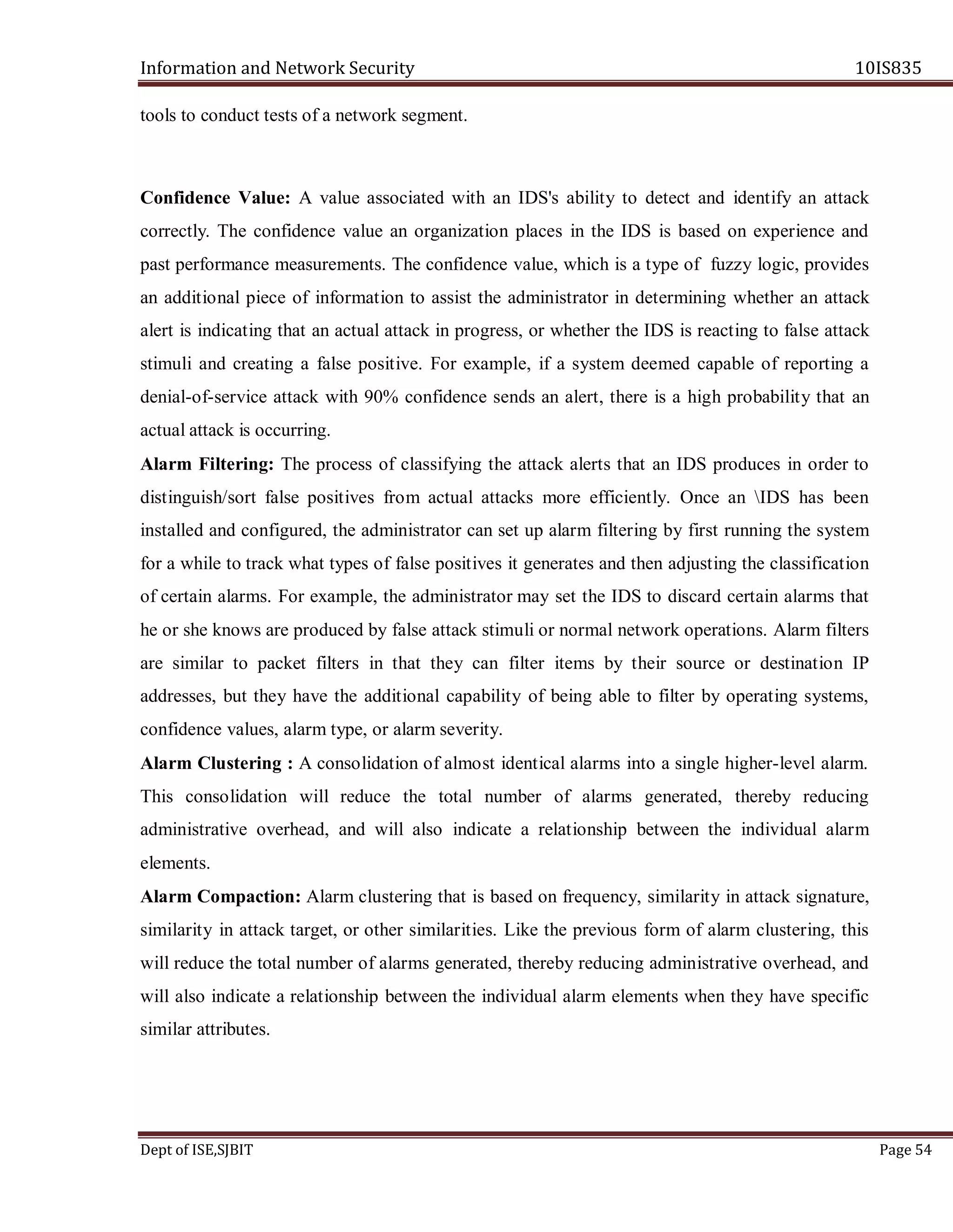 Information and Network Security 10IS835
Dept of ISE,SJBIT Page 54
tools to conduct tests of a network segment.
Confidence Value: A value associated with an IDS's ability to detect and identify an attack
correctly. The confidence value an organization places in the IDS is based on experience and
past performance measurements. The confidence value, which is a type of fuzzy logic, provides
an additional piece of information to assist the administrator in determining whether an attack
alert is indicating that an actual attack in progress, or whether the IDS is reacting to false attack
stimuli and creating a false positive. For example, if a system deemed capable of reporting a
denial-of-service attack with 90% confidence sends an alert, there is a high probability that an
actual attack is occurring.
Alarm Filtering: The process of classifying the attack alerts that an IDS produces in order to
distinguish/sort false positives from actual attacks more efficiently. Once an IDS has been
installed and configured, the administrator can set up alarm filtering by first running the system
for a while to track what types of false positives it generates and then adjusting the classification
of certain alarms. For example, the administrator may set the IDS to discard certain alarms that
he or she knows are produced by false attack stimuli or normal network operations. Alarm filters
are similar to packet filters in that they can filter items by their source or destination IP
addresses, but they have the additional capability of being able to filter by operating systems,
confidence values, alarm type, or alarm severity.
Alarm Clustering : A consolidation of almost identical alarms into a single higher-level alarm.
This consolidation will reduce the total number of alarms generated, thereby reducing
administrative overhead, and will also indicate a relationship between the individual alarm
elements.
Alarm Compaction: Alarm clustering that is based on frequency, similarity in attack signature,
similarity in attack target, or other similarities. Like the previous form of alarm clustering, this
will reduce the total number of alarms generated, thereby reducing administrative overhead, and
will also indicate a relationship between the individual alarm elements when they have specific
similar attributes.
 