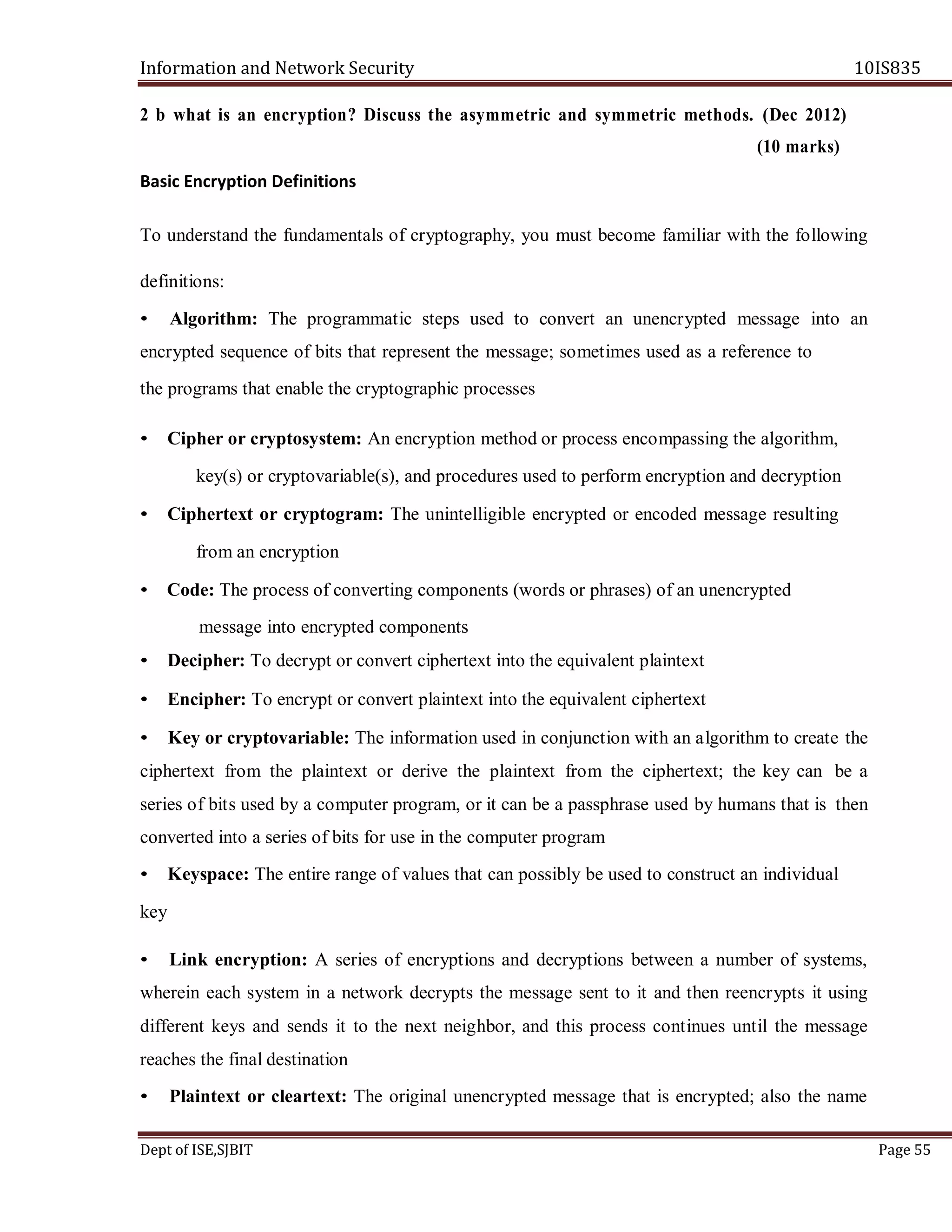 Information and Network Security 10IS835
Dept of ISE,SJBIT Page 55
2 b what is an encryption? Discuss the asymmetric and symmetric methods. (Dec 2012)
(10 marks)
Basic Encryption Definitions
To understand the fundamentals of cryptography, you must become familiar with the following
definitions:
• Algorithm: The programmatic steps used to convert an unencrypted message into an
encrypted sequence of bits that represent the message; sometimes used as a reference to
the programs that enable the cryptographic processes
• Cipher or cryptosystem: An encryption method or process encompassing the algorithm,
key(s) or cryptovariable(s), and procedures used to perform encryption and decryption
• Ciphertext or cryptogram: The unintelligible encrypted or encoded message resulting
from an encryption
• Code: The process of converting components (words or phrases) of an unencrypted
message into encrypted components
• Decipher: To decrypt or convert ciphertext into the equivalent plaintext
• Encipher: To encrypt or convert plaintext into the equivalent ciphertext
• Key or cryptovariable: The information used in conjunction with an algorithm to create the
ciphertext from the plaintext or derive the plaintext from the ciphertext; the key can be a
series of bits used by a computer program, or it can be a passphrase used by humans that is then
converted into a series of bits for use in the computer program
• Keyspace: The entire range of values that can possibly be used to construct an individual
key
• Link encryption: A series of encryptions and decryptions between a number of systems,
wherein each system in a network decrypts the message sent to it and then reencrypts it using
different keys and sends it to the next neighbor, and this process continues until the message
reaches the final destination
• Plaintext or cleartext: The original unencrypted message that is encrypted; also the name
 
