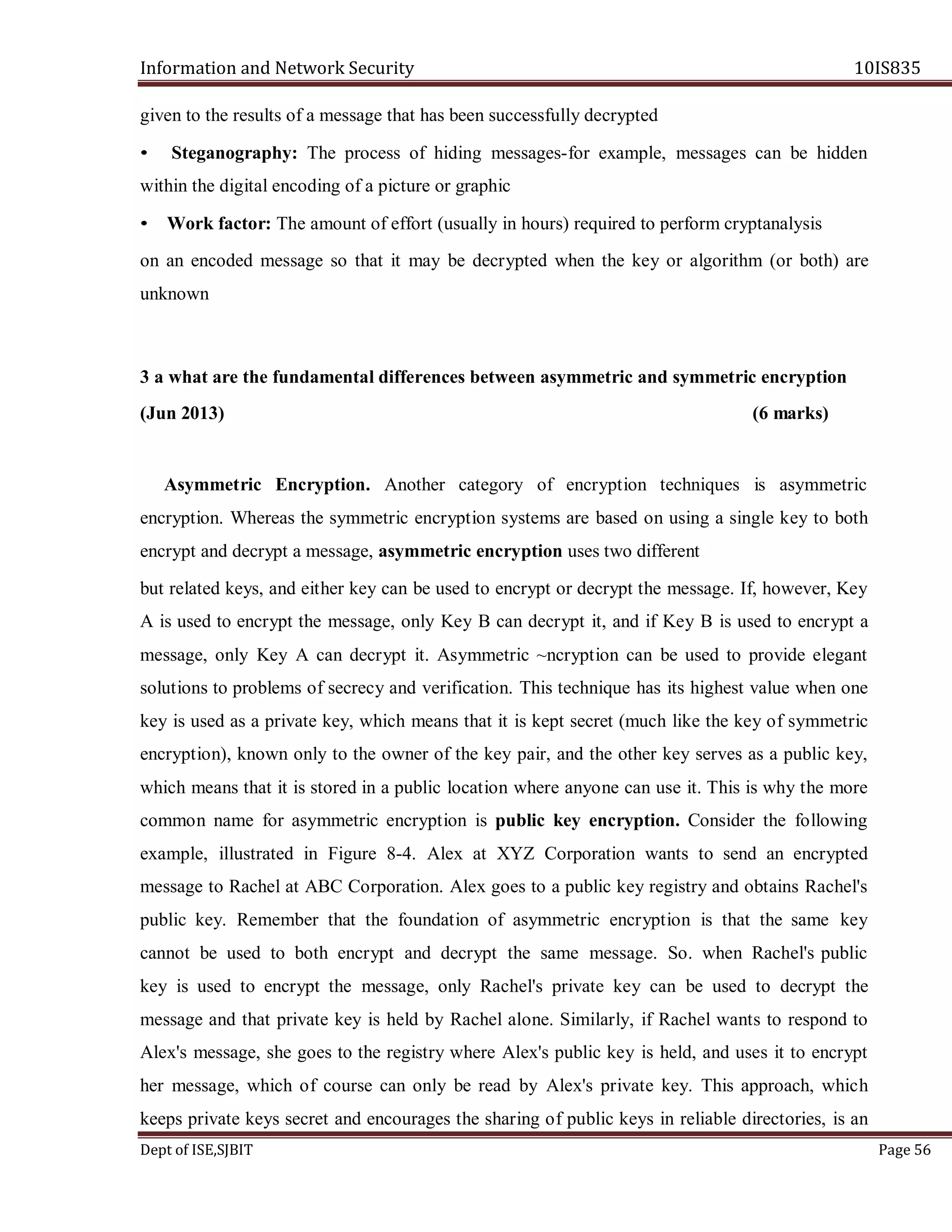 Information and Network Security 10IS835
Dept of ISE,SJBIT Page 56
given to the results of a message that has been successfully decrypted
• Steganography: The process of hiding messages-for example, messages can be hidden
within the digital encoding of a picture or graphic
• Work factor: The amount of effort (usually in hours) required to perform cryptanalysis
on an encoded message so that it may be decrypted when the key or algorithm (or both) are
unknown
3 a what are the fundamental differences between asymmetric and symmetric encryption
(Jun 2013) (6 marks)
Asymmetric Encryption. Another category of encryption techniques is asymmetric
encryption. Whereas the symmetric encryption systems are based on using a single key to both
encrypt and decrypt a message, asymmetric encryption uses two different
but related keys, and either key can be used to encrypt or decrypt the message. If, however, Key
A is used to encrypt the message, only Key B can decrypt it, and if Key B is used to encrypt a
message, only Key A can decrypt it. Asymmetric ~ncryption can be used to provide elegant
solutions to problems of secrecy and verification. This technique has its highest value when one
key is used as a private key, which means that it is kept secret (much like the key of symmetric
encryption), known only to the owner of the key pair, and the other key serves as a public key,
which means that it is stored in a public location where anyone can use it. This is why the more
common name for asymmetric encryption is public key encryption. Consider the following
example, illustrated in Figure 8-4. Alex at XYZ Corporation wants to send an encrypted
message to Rachel at ABC Corporation. Alex goes to a public key registry and obtains Rachel's
public key. Remember that the foundation of asymmetric encryption is that the same key
cannot be used to both encrypt and decrypt the same message. So. when Rachel's public
key is used to encrypt the message, only Rachel's private key can be used to decrypt the
message and that private key is held by Rachel alone. Similarly, if Rachel wants to respond to
Alex's message, she goes to the registry where Alex's public key is held, and uses it to encrypt
her message, which of course can only be read by Alex's private key. This approach, which
keeps private keys secret and encourages the sharing of public keys in reliable directories, is an
 