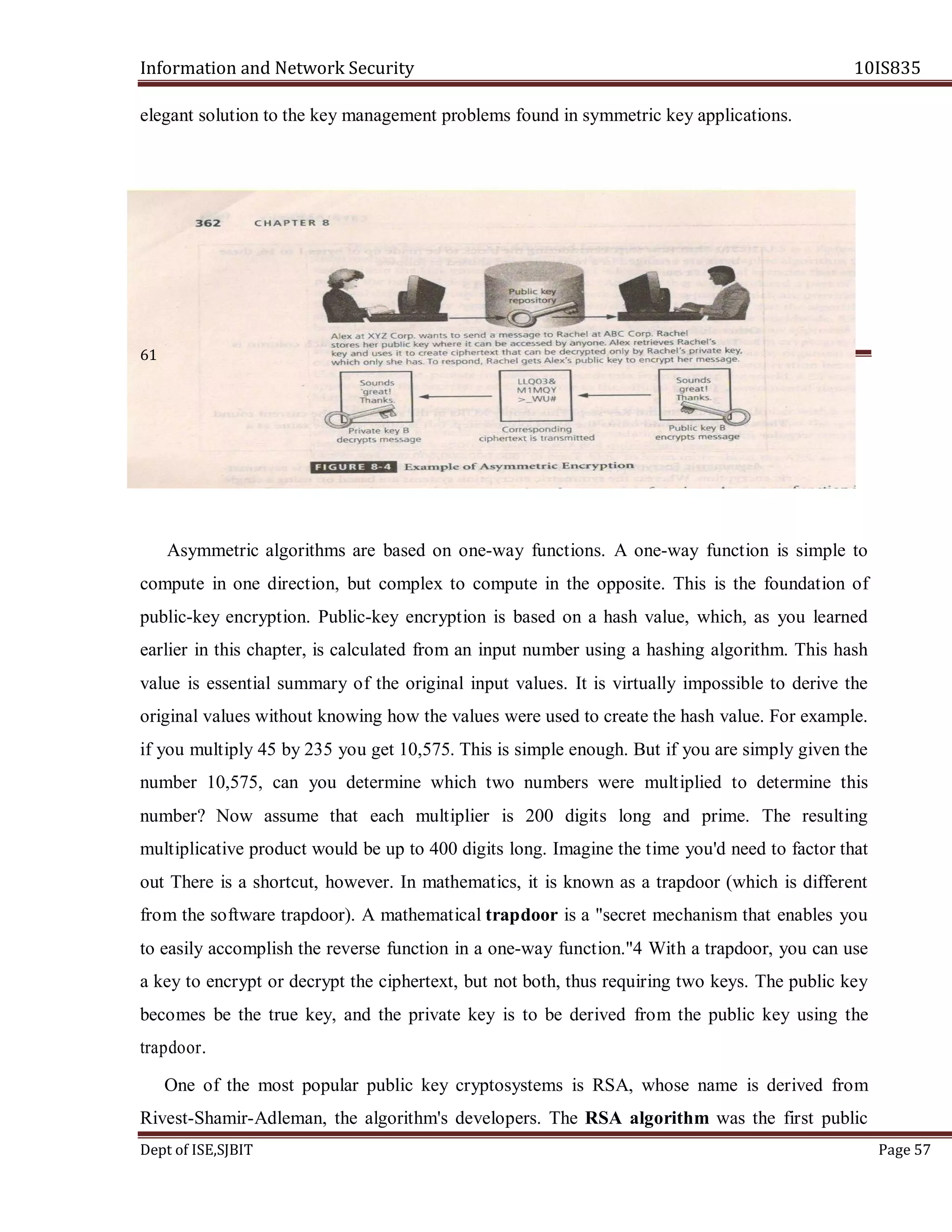 Information and Network Security 10IS835
Dept of ISE,SJBIT Page 57
elegant solution to the key management problems found in symmetric key applications.
61
Asymmetric algorithms are based on one-way functions. A one-way function is simple to
compute in one direction, but complex to compute in the opposite. This is the foundation of
public-key encryption. Public-key encryption is based on a hash value, which, as you learned
earlier in this chapter, is calculated from an input number using a hashing algorithm. This hash
value is essential summary of the original input values. It is virtually impossible to derive the
original values without knowing how the values were used to create the hash value. For example.
if you multiply 45 by 235 you get 10,575. This is simple enough. But if you are simply given the
number 10,575, can you determine which two numbers were multiplied to determine this
number? Now assume that each multiplier is 200 digits long and prime. The resulting
multiplicative product would be up to 400 digits long. Imagine the time you'd need to factor that
out There is a shortcut, however. In mathematics, it is known as a trapdoor (which is different
from the software trapdoor). A mathematical trapdoor is a "secret mechanism that enables you
to easily accomplish the reverse function in a one-way function."4 With a trapdoor, you can use
a key to encrypt or decrypt the ciphertext, but not both, thus requiring two keys. The public key
becomes be the true key, and the private key is to be derived from the public key using the
trapdoor.
One of the most popular public key cryptosystems is RSA, whose name is derived from
Rivest-Shamir-Adleman, the algorithm's developers. The RSA algorithm was the first public
 