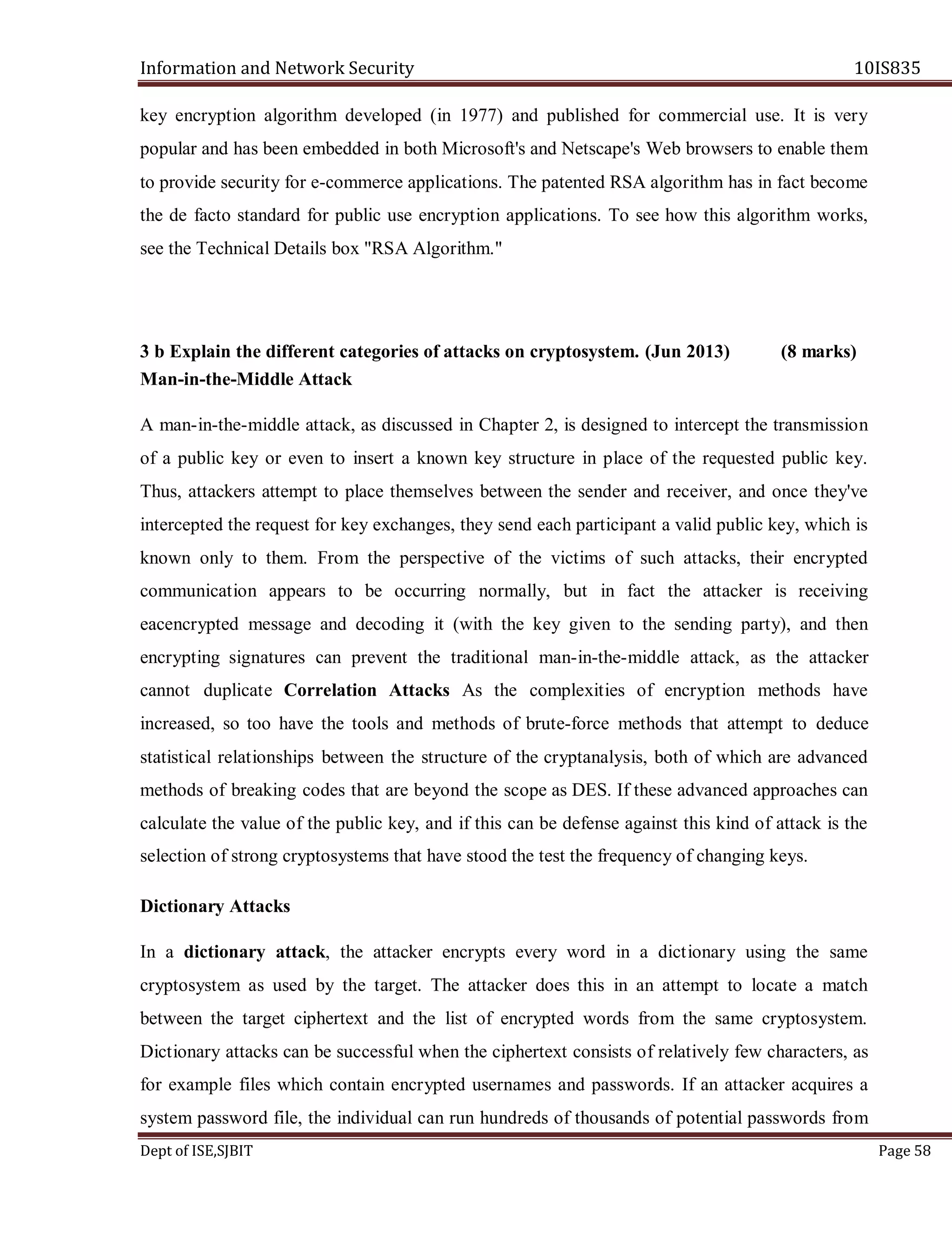 Information and Network Security 10IS835
Dept of ISE,SJBIT Page 58
key encryption algorithm developed (in 1977) and published for commercial use. It is very
popular and has been embedded in both Microsoft's and Netscape's Web browsers to enable them
to provide security for e-commerce applications. The patented RSA algorithm has in fact become
the de facto standard for public use encryption applications. To see how this algorithm works,
see the Technical Details box "RSA Algorithm."
3 b Explain the different categories of attacks on cryptosystem. (Jun 2013) (8 marks)
Man-in-the-Middle Attack
A man-in-the-middle attack, as discussed in Chapter 2, is designed to intercept the transmission
of a public key or even to insert a known key structure in place of the requested public key.
Thus, attackers attempt to place themselves between the sender and receiver, and once they've
intercepted the request for key exchanges, they send each participant a valid public key, which is
known only to them. From the perspective of the victims of such attacks, their encrypted
communication appears to be occurring normally, but in fact the attacker is receiving
eacencrypted message and decoding it (with the key given to the sending party), and then
encrypting signatures can prevent the traditional man-in-the-middle attack, as the attacker
cannot duplicate Correlation Attacks As the complexities of encryption methods have
increased, so too have the tools and methods of brute-force methods that attempt to deduce
statistical relationships between the structure of the cryptanalysis, both of which are advanced
methods of breaking codes that are beyond the scope as DES. If these advanced approaches can
calculate the value of the public key, and if this can be defense against this kind of attack is the
selection of strong cryptosystems that have stood the test the frequency of changing keys.
Dictionary Attacks
In a dictionary attack, the attacker encrypts every word in a dictionary using the same
cryptosystem as used by the target. The attacker does this in an attempt to locate a match
between the target ciphertext and the list of encrypted words from the same cryptosystem.
Dictionary attacks can be successful when the ciphertext consists of relatively few characters, as
for example files which contain encrypted usernames and passwords. If an attacker acquires a
system password file, the individual can run hundreds of thousands of potential passwords from
 
