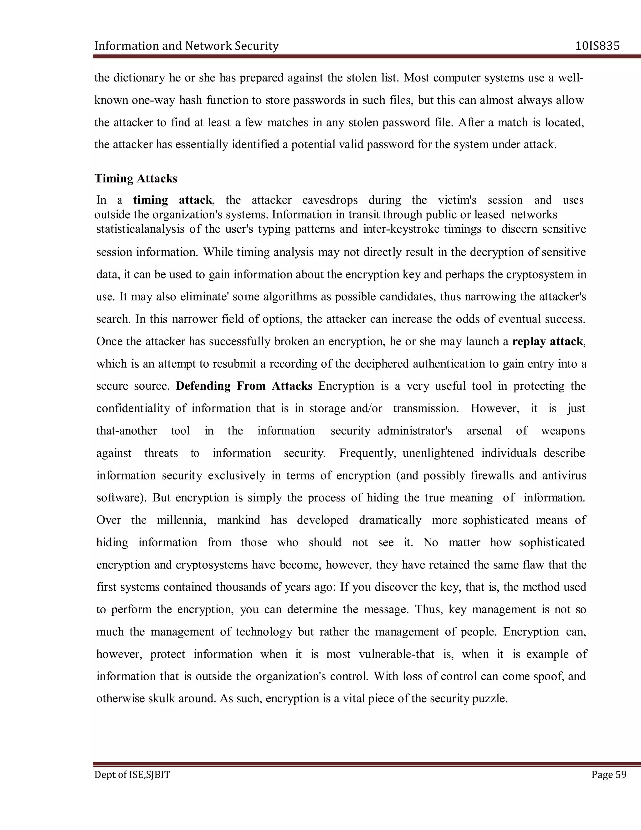 Information and Network Security 10IS835
Dept of ISE,SJBIT Page 59
the dictionary he or she has prepared against the stolen list. Most computer systems use a well-
known one-way hash function to store passwords in such files, but this can almost always allow
the attacker to find at least a few matches in any stolen password file. After a match is located,
the attacker has essentially identified a potential valid password for the system under attack.
Timing Attacks
In a timing attack, the attacker eavesdrops during the victim's session and uses
outside the organization's systems. Information in transit through public or leased networks
statisticalanalysis of the user's typing patterns and inter-keystroke timings to discern sensitive
session information. While timing analysis may not directly result in the decryption of sensitive
data, it can be used to gain information about the encryption key and perhaps the cryptosystem in
use. It may also eliminate' some algorithms as possible candidates, thus narrowing the attacker's
search. In this narrower field of options, the attacker can increase the odds of eventual success.
Once the attacker has successfully broken an encryption, he or she may launch a replay attack,
which is an attempt to resubmit a recording of the deciphered authentication to gain entry into a
secure source. Defending From Attacks Encryption is a very useful tool in protecting the
confidentiality of information that is in storage and/or transmission. However, it is just
that-another tool in the information security administrator's arsenal of weapons
against threats to information security. Frequently, unenlightened individuals describe
information security exclusively in terms of encryption (and possibly firewalls and antivirus
software). But encryption is simply the process of hiding the true meaning of information.
Over the millennia, mankind has developed dramatically more sophisticated means of
hiding information from those who should not see it. No matter how sophisticated
encryption and cryptosystems have become, however, they have retained the same flaw that the
first systems contained thousands of years ago: If you discover the key, that is, the method used
to perform the encryption, you can determine the message. Thus, key management is not so
much the management of technology but rather the management of people. Encryption can,
however, protect information when it is most vulnerable-that is, when it is example of
information that is outside the organization's control. With loss of control can come spoof, and
otherwise skulk around. As such, encryption is a vital piece of the security puzzle.
 