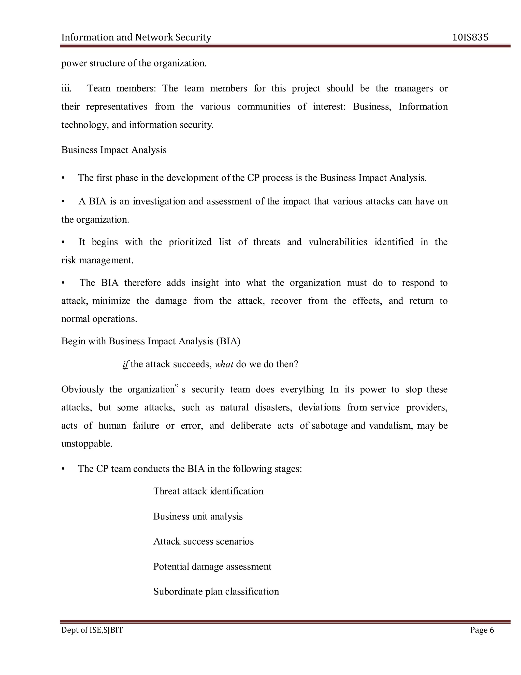 Information and Network Security 10IS835
Dept of ISE,SJBIT Page 6
power structure of the organization.
iii. Team members: The team members for this project should be the managers or
their representatives from the various communities of interest: Business, Information
technology, and information security.
Business Impact Analysis
• The first phase in the development of the CP process is the Business Impact Analysis.
• A BIA is an investigation and assessment of the impact that various attacks can have on
the organization.
• It begins with the prioritized list of threats and vulnerabilities identified in the
risk management.
• The BIA therefore adds insight into what the organization must do to respond to
attack, minimize the damage from the attack, recover from the effects, and return to
normal operations.
Begin with Business Impact Analysis (BIA)
if the attack succeeds, what do we do then?
Obviously the organization‟ s security team does everything In its power to stop these
attacks, but some attacks, such as natural disasters, deviations from service providers,
acts of human failure or error, and deliberate acts of sabotage and vandalism, may be
unstoppable.
• The CP team conducts the BIA in the following stages:
Threat attack identification
Business unit analysis
Attack success scenarios
Potential damage assessment
Subordinate plan classification
 