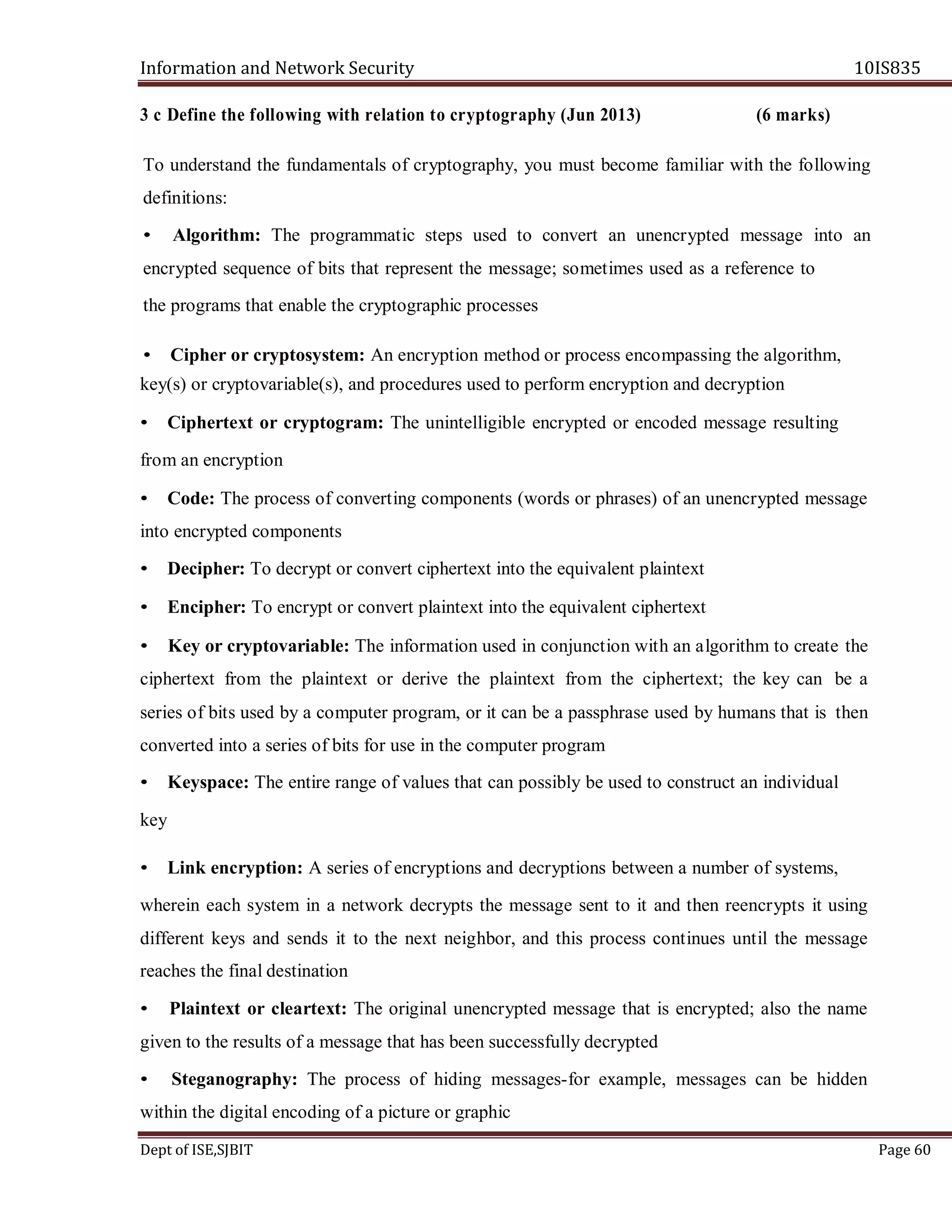 Information and Network Security 10IS835
Dept of ISE,SJBIT Page 60
3 c Define the following with relation to cryptography (Jun 2013) (6 marks)
To understand the fundamentals of cryptography, you must become familiar with the following
definitions:
• Algorithm: The programmatic steps used to convert an unencrypted message into an
encrypted sequence of bits that represent the message; sometimes used as a reference to
the programs that enable the cryptographic processes
• Cipher or cryptosystem: An encryption method or process encompassing the algorithm,
key(s) or cryptovariable(s), and procedures used to perform encryption and decryption
• Ciphertext or cryptogram: The unintelligible encrypted or encoded message resulting
from an encryption
• Code: The process of converting components (words or phrases) of an unencrypted message
into encrypted components
• Decipher: To decrypt or convert ciphertext into the equivalent plaintext
• Encipher: To encrypt or convert plaintext into the equivalent ciphertext
• Key or cryptovariable: The information used in conjunction with an algorithm to create the
ciphertext from the plaintext or derive the plaintext from the ciphertext; the key can be a
series of bits used by a computer program, or it can be a passphrase used by humans that is then
converted into a series of bits for use in the computer program
• Keyspace: The entire range of values that can possibly be used to construct an individual
key
• Link encryption: A series of encryptions and decryptions between a number of systems,
wherein each system in a network decrypts the message sent to it and then reencrypts it using
different keys and sends it to the next neighbor, and this process continues until the message
reaches the final destination
• Plaintext or cleartext: The original unencrypted message that is encrypted; also the name
given to the results of a message that has been successfully decrypted
• Steganography: The process of hiding messages-for example, messages can be hidden
within the digital encoding of a picture or graphic
 