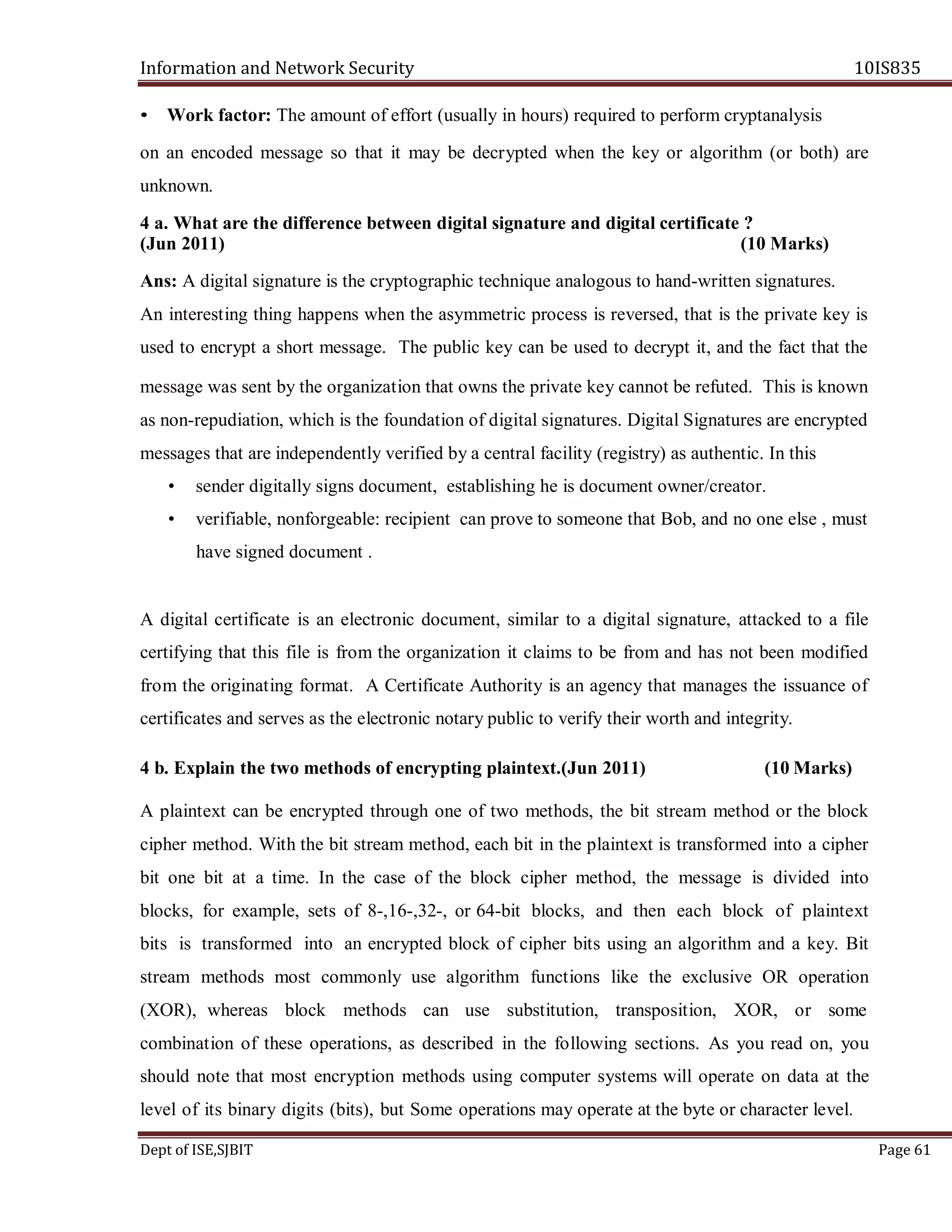 Information and Network Security 10IS835
Dept of ISE,SJBIT Page 61
• Work factor: The amount of effort (usually in hours) required to perform cryptanalysis
on an encoded message so that it may be decrypted when the key or algorithm (or both) are
unknown.
4 a. What are the difference between digital signature and digital certificate ?
(Jun 2011) (10 Marks)
Ans: A digital signature is the cryptographic technique analogous to hand-written signatures.
An interesting thing happens when the asymmetric process is reversed, that is the private key is
used to encrypt a short message. The public key can be used to decrypt it, and the fact that the
message was sent by the organization that owns the private key cannot be refuted. This is known
as non-repudiation, which is the foundation of digital signatures. Digital Signatures are encrypted
messages that are independently verified by a central facility (registry) as authentic. In this
• sender digitally signs document, establishing he is document owner/creator.
• verifiable, nonforgeable: recipient can prove to someone that Bob, and no one else , must
have signed document .
A digital certificate is an electronic document, similar to a digital signature, attacked to a file
certifying that this file is from the organization it claims to be from and has not been modified
from the originating format. A Certificate Authority is an agency that manages the issuance of
certificates and serves as the electronic notary public to verify their worth and integrity.
4 b. Explain the two methods of encrypting plaintext.(Jun 2011) (10 Marks)
A plaintext can be encrypted through one of two methods, the bit stream method or the block
cipher method. With the bit stream method, each bit in the plaintext is transformed into a cipher
bit one bit at a time. In the case of the block cipher method, the message is divided into
blocks, for example, sets of 8-,16-,32-, or 64-bit blocks, and then each block of plaintext
bits is transformed into an encrypted block of cipher bits using an algorithm and a key. Bit
stream methods most commonly use algorithm functions like the exclusive OR operation
(XOR), whereas block methods can use substitution, transposition, XOR, or some
combination of these operations, as described in the following sections. As you read on, you
should note that most encryption methods using computer systems will operate on data at the
level of its binary digits (bits), but Some operations may operate at the byte or character level.
 